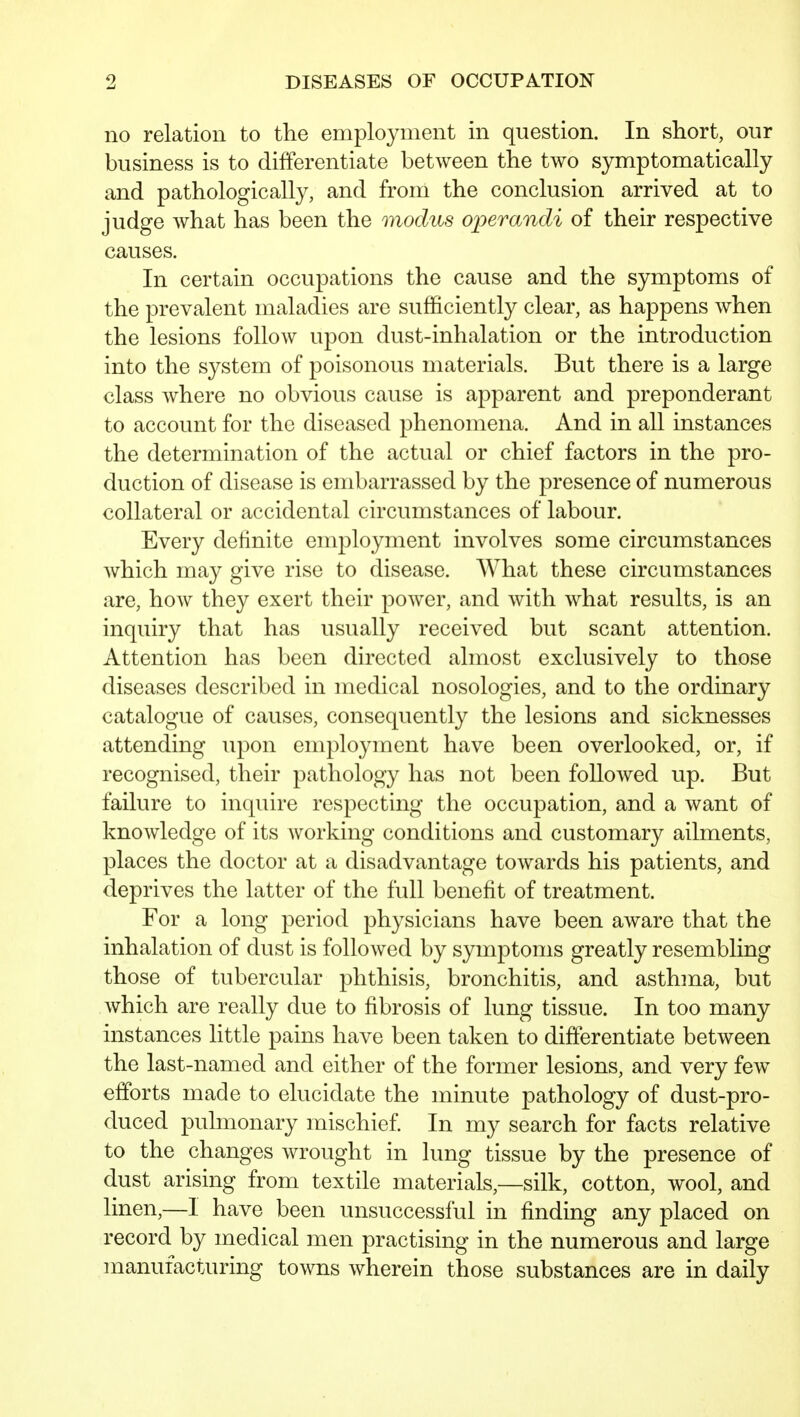 no relation to the employment in question. In short, our business is to differentiate between the two symptomatically and pathologically, and from the conclusion arrived at to judge what has been the modus operandi of their respective causes. In certain occupations the cause and the symptoms of the prevalent maladies are sufficiently clear, as happens when the lesions follow upon dust-inhalation or the introduction into the system of poisonous materials. But there is a large class where no obvious cause is apparent and preponderant to account for the diseased phenomena. And in all instances the determination of the actual or chief factors in the pro- duction of disease is embarrassed by the presence of numerous collateral or accidental circumstances of labour. Every definite employment involves some circumstances which may give rise to disease. What these circumstances are, how they exert their power, and with what results, is an inquiry that has usually received but scant attention. Attention has been directed almost exclusively to those diseases described in medical nosologies, and to the ordinary catalogue of causes, consequently the lesions and sicknesses attending upon employment have been overlooked, or, if recognised, their pathology has not been followed up. But failure to inquire respecting the occupation, and a want of knowledge of its working conditions and customary ailments, places the doctor at a disadvantage towards his patients, and deprives the latter of the full benefit of treatment. For a long period physicians have been aware that the inhalation of dust is followed by symptoms greatly resembling those of tubercular phthisis, bronchitis, and asthma, but which are really due to fibrosis of lung tissue. In too many instances little pains have been taken to differentiate between the last-named and either of the former lesions, and very few efforts made to elucidate the minute pathology of dust-pro- duced pulmonary mischief In my search for facts relative to the changes wrought in lung tissue by the presence of dust arising from textile materials,—silk, cotton, wool, and linen,—I have been unsuccessful in finding any placed on record by medical men practising in the numerous and large manufacturing towns wherein those substances are in daily