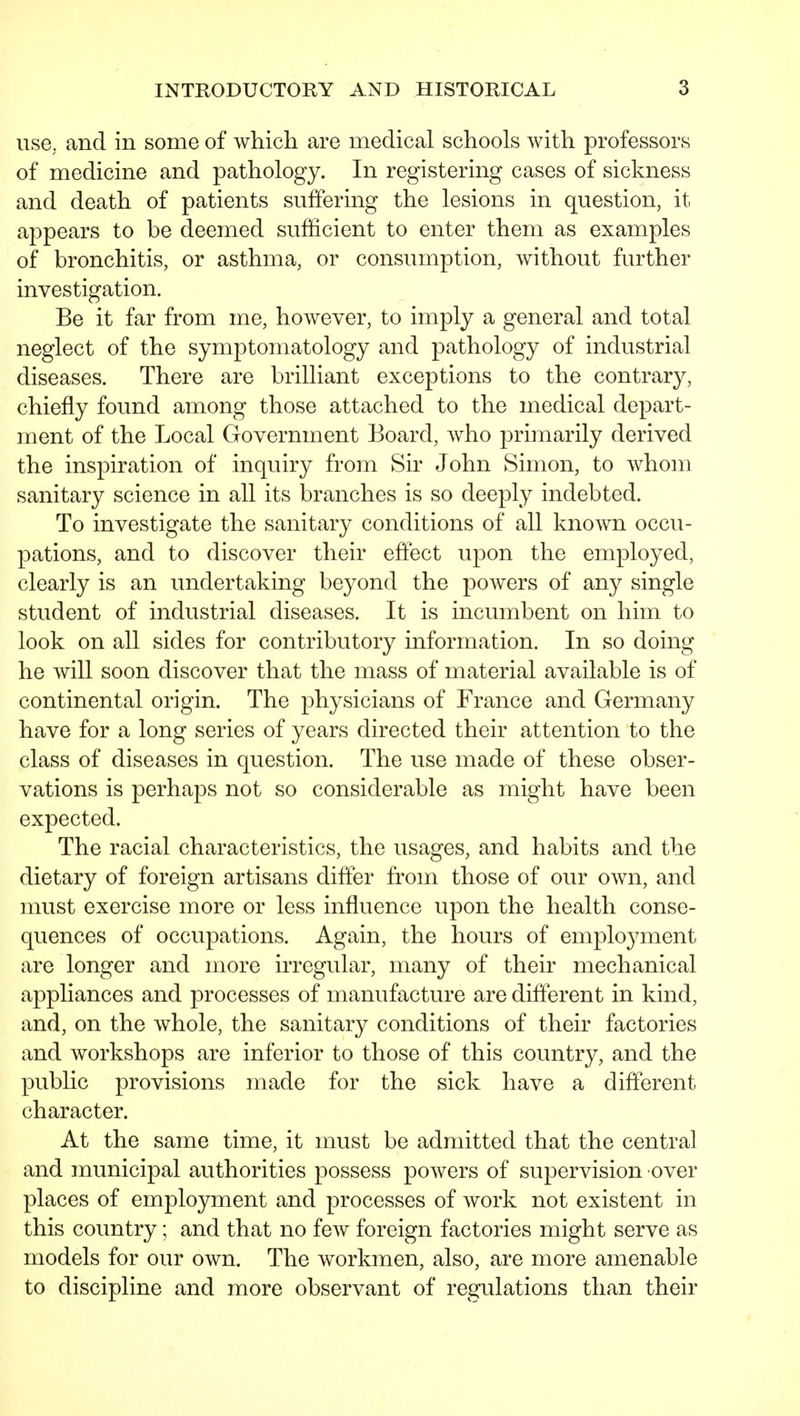 use, and in some of which are medical schools with professors of medicine and pathology. In registering cases of sickness and death of patients suffering the lesions in question, it appears to be deemed sufficient to enter them as examples of bronchitis, or asthma, or consumption, without further investigation. Be it far from me, however, to imply a general and total neglect of the symptomatology and pathology of industrial diseases. There are brilliant exceptions to the contrary, chiefly found among those attached to the medical depart- ment of the Local Government Board, who primarily derived the inspiration of inquiry from Sir John Simon, to whom sanitary science in all its branches is so deeply indebted. To investigate the sanitary conditions of all known occu- pations, and to discover their eflect upon the employed, clearly is an undertaking beyond the powers of any single student of industrial diseases. It is incumbent on him to look on all sides for contributory information. In so doing he will soon discover that the mass of material available is of continental origin. The physicians of France and Germany have for a long series of years directed their attention to the class of diseases in question. The use made of these obser- vations is perhaps not so considerable as might have been expected. The racial characteristics, the usages, and habits and the dietary of foreign artisans differ from those of our own, and must exercise more or less influence upon the health conse- quences of occupations. Again, the hours of employment are longer and more irregular, many of their mechanical appliances and processes of manufacture are diflerent in kind, and, on the whole, the sanitary conditions of their factories and workshops are inferior to those of this country, and the public provisions made for the sick have a different character. At the same time, it must be admitted that the central and municipal authorities possess powers of supervision over places of employment and processes of work not existent in this country; and that no few foreign factories might serve as models for our own. The workmen, also, are more amenable to discipline and more observant of regulations than their