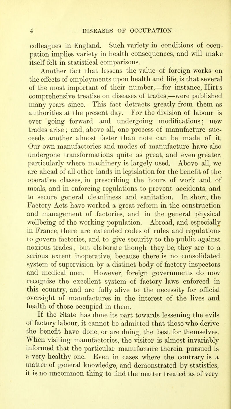 colleagues in England. Such variety in conditions of occu- pation implies variety in health consequences, and will make itself felt in statistical comparisons. Another fact that lessens the value of foreign works on the effects of employments upon health and life, is that several of the most important of their number,—for instance, Hirt's comprehensive treatise on diseases of trades,—were published many years since. This fact detracts greatly from them as authorities at the present day. For the division of labour is ever going forward and undergoing modifications; new trades arise; and, above all, one process of manufacture suc- ceeds another almost faster than note can be made of it. Our own manufactories and modes of manufacture have also undergone transformations quite as great, and even greater, particularly where machinery is largely used. Above all, we are ahead of all other lands in legislation for the benefit of the operative classes, in prescribing the hours of work and of meals, and in enforcing regulations to prevent accidents, and to secure general cleanliness and sanitation. In short, the Factory Acts have worked a great reform in the construction and management of factories, and in the general physical wellbeing of the working population. Abroad, and especially in France, there are extended codes of rules and regulations to govern factories, and to give security to the public against noxious trades; but elaborate though they be, they are to a serious extent inoperative, because there is no consolidated system of supervision by a distinct body of factory inspectors and medical men. However, foreign governments do now recognise the excellent system of factory laAvs enforced in this country, and are fully alive to the necessity for official oversight of manufactures in the interest of the lives and health of those occupied in them. If the State has done its part towards lessening the evils of factory labour, it cannot be admitted that those who derive the benefit have done, or are doing, the best for themselves. When visiting manufactories, the visitor is almost invariably informed that the particular manufacture therein pursued is a very healthy one. Even in cases Avhere the contrary is a matter of general knowledge, and demonstrated by statistics, it is no uncommon thing to find the matter treated as of very