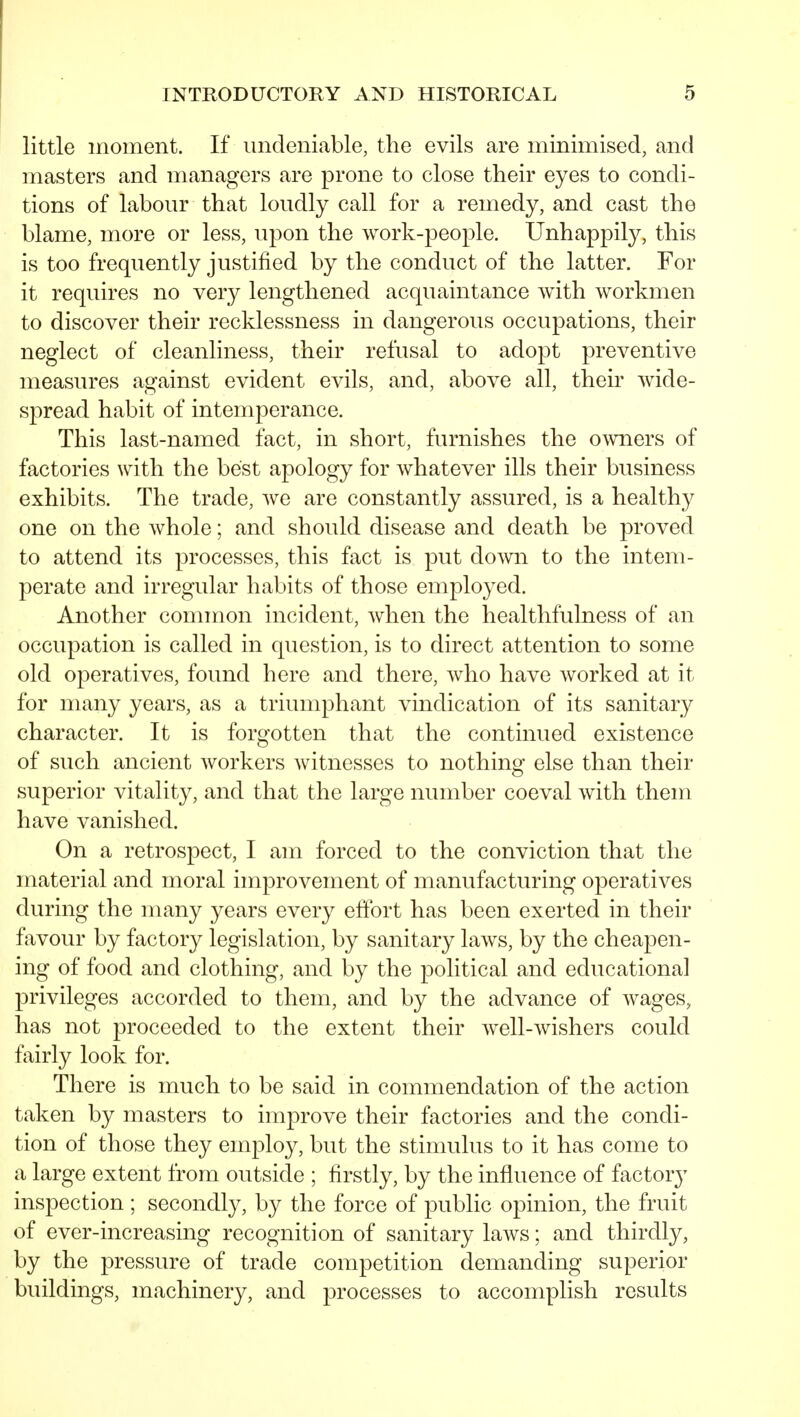 little moment. If undeniable, the evils are minimised, and masters and managers are prone to close their eyes to condi- tions of labour that loudly call for a remedy, and cast the blame, more or less, upon the work-people. Unhappily, this is too frequently justified by the conduct of the latter. For it requires no very lengthened acquaintance with workmen to discover their recklessness in dangerous occupations, their neglect of cleanliness, their refusal to adopt preventive measures against evident evils, and, above all, their wide- spread habit of intemperance. This last-named fact, in short, furnishes the owners of factories with the best apology for whatever ills their business exhibits. The trade, we are constantly assured, is a healthy one on the whole; and should disease and death be proved to attend its processes, this fact is put down to the intem- perate and irregular habits of those employed. Another common incident, when the healthfulness of an occupation is called in question, is to direct attention to some old operatives, found here and there, who have worked at it for many years, as a triumphant vindication of its sanitary character. It is forgotten that the continued existence of such ancient workers witnesses to nothing else than their superior vitality, and that the large number coeval with them have vanished. On a retrospect, I am forced to the conviction that the material and moral improvement of manufacturing operatives during the many years every eftbrt has been exerted in their favour by factory legislation, by sanitary laws, by the cheapen- ing of food and clothing, and by the political and educational privileges accorded to them, and by the advance of wages, has not proceeded to the extent their well-wishers could fairly look for. There is much to be said in commendation of the action taken by masters to improve their factories and the condi- tion of those they employ, but the stimulus to it has come to a large extent from outside ; firstly, by the influence of factory inspection ; secondly, by the force of public opinion, the fruit of ever-increasing recognition of sanitary laws; and thirdly, by the pressure of trade competition demanding superior buildings, machinery, and processes to accomplish results
