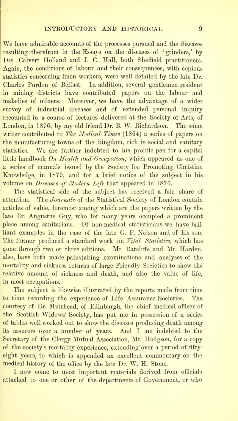 We have admirable accounts of the processes pursued and the diseases resulting therefrom in the Essays on the diseases of * grinders,' by Drs. Calvert Holland and J. C. Hall, both Sheffield practitioners. Again, the conditions of labour and their consequences, with copious statistics concerning linen workers, were well detailed by the late Dr. Charles Purdon of Belfast. In addition, several gentlemen resident in mining districts have contributed papers on the labour and maladies of miners. Moreover, we have the advantage of a wider survey of industrial diseases and of extended personal inquiry recounted in a course of lectures delivered at the Society of Arts, of London, in 1876, by my old friend Dr. B. W. Richardson. The same writer contributed to The Medical Times (1864) a series of papers on the manufacturing towns of the kingdom, rich in social and sanitary statistics. We are further indebted to his prolific pen for a capital little handbook On Health and Occupation, which appeared as one of a series of manuals issued by the Society for Promoting Christian Knowledge, in 1879, and for a brief notice of the subject in his volume on Diseases of Modern Life that appeared in 1876. The statistical side of the subject has received a fair share of attention. The Journals of the Statistical Society of London contain articles of value, foremost among which are the papers written by the late Dr. Augustus Guy, who for many years occupied a prominent place among sanitarians. Of non-medical statisticians we have bril- liant examples in the case of the late G. P. Neison and of his son. The former produced a standard work on Vital Statistics, which has gone through two or three editions. Mr. Ratcliffe and Mr. Harden, also, have both made painstaking examinations and analyses of the mortality and sickness returns of large Friendly Societies to show the relative amount of sickness and death, and also the value of life, in most occupations. The subject is likewise illustrated by the reports made from time to time recording the experience of Life Assurance Societies. The courtesy of Dr. Muirhead, of Edinburgh, the chief medical officer of the Scottish Widows' Society, has put me in possession of a series of tables well worked out to show the diseases producing death among its assurers over a number of years. And I am indebted to the Secretary of the Clergy Mutual Association, Mr. Hodgson, for a copy of the society's mortality experience, extending'over a period of fifty- eight years, to which is appended an excellent commentary on the medical history of the office by the late Dr. W. H. Stone. I now come to most important materials derived from officials attached to one or other of the departments of Government, or who