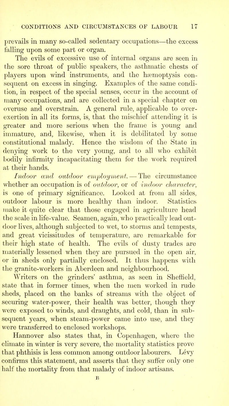 prevails in many so-called sedentary occupations—the excess falling upon some part or organ. The evils of excessive use of internal organs are seen in the sore throat of public speakers, the asthmatic chests of players upon wind instruments, and the haemoptysis con- sequent on excess in singing. Examples of the same condi- tion, in respect of the special senses, occur in the account of many occupations, and are collected in a special chapter on overuse and overstrain. A general rule, applicable to over- exertion in all its forms, is, that the mischief attending it is greater and more serious when the frame is young and immature, and, likewise, when it is debilitated by some constitutional malady. Hence the wisdom of the State in denying work to the very young, and to all Avho exhibit bodily infirmity incapacitating them for the work required at their hands. Indoor and outdoor ertiploymenf. — The circumstance whether an occupation is of outdoor, or of indoor character, is one of primary significance. Looked at from all sides, outdoor labour is more healthy than indoor. Statistics, make it quite clear that those engaged in agriculture head the scale in life-value. Seamen, again, who practically lead out- door lives, although subjected to wet, to storms and tempests, and great vicissitudes of temperature, are remarkable for their high state of health. The evils of dusty trades are materially lessened when they are pursued in the open air, or in sheds only partially enclosed. It thus happens with the granite-workers in Aberdeen and neighbourhood. Writers on the grinders' asthma, as seen in Sheffield, state that in former times, when the men worked in rude sheds, placed on the banks of streams with the object of securing water-power, their health was better, though they were exposed to winds, and draughts, and cold, than in sub- sequent years, when steam-power came into use, and they were transferred to enclosed workshops. Hannover also states that, in Copenhagen, where the climate in winter is very severe, the mortality statistics prove that phthisis is less common among outdoor labourers. Levy confirms this statement, and asserts that they suffer only one half the mortality from that malady of indoor artisans. B