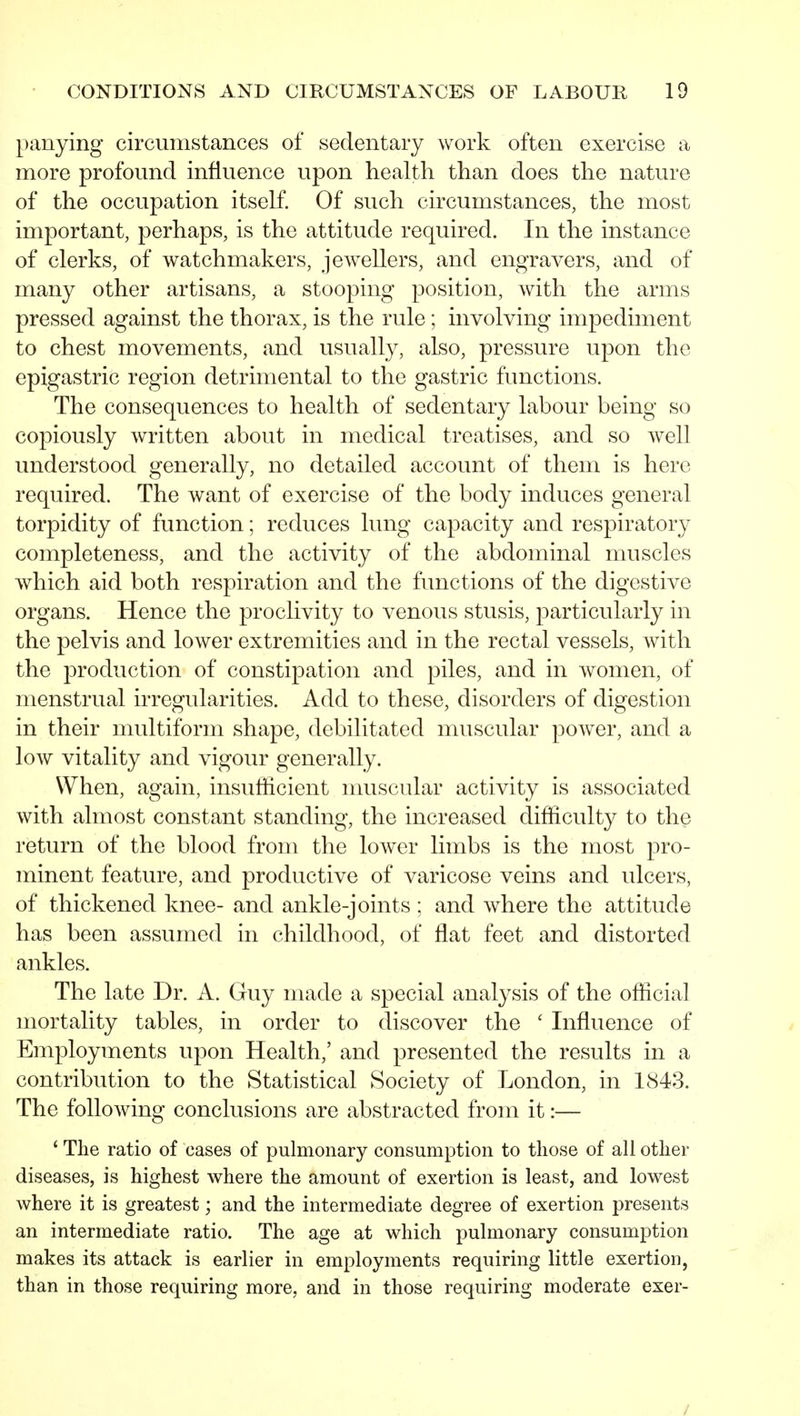 panying circumstances of sedentary work often exercise a more profound influence upon health than does the nature of the occupation itself. Of such circumstances, the most important, perhaps, is the attitude required. In the instance of clerks, of watchmakers, jewellers, and engravers, and of many other artisans, a stooping position, with the arms pressed against the thorax, is the rule; involving impediment to chest movements, and usually, also, pressure upon the epigastric region detrimental to the gastric functions. The consequences to health of sedentary labour being so copiously written about in medical treatises, and so well understood generally, no detailed account of them is here required. The want of exercise of the body induces general torpidity of function; reduces lung capacity and respiratory completeness, and the activity of the abdominal muscles which aid both respiration and the functions of the digestive organs. Hence the proclivity to venous stusis, particularly in the pelvis and lower extremities and in the rectal vessels, with the production of constipation and piles, and in women, of menstrual irregularities. Add to these, disorders of digestion in their multiform shape, debilitated muscular power, and a low vitality and vigour generally. When, again, insufficient muscular activity is associated with almost constant standing, the increased difficulty to the return of the blood from the lower limbs is the most pro- minent feature, and productive of varicose veins and ulcers, of thickened knee- and ankle-joints ; and where the attitude has been assumed in childhood, of flat feet and distorted ankles. The late Dr. A. Guy made a special analysis of the official mortality tables, in order to discover the ' Influence of Employments upon Health,' and presented the results in a contribution to the Statistical Society of London, in 1843. The following conclusions are abstracted from it:— ' The ratio of cases of pulmonary consumption to those of all other diseases, is highest where the amount of exertion is least, and lowest where it is greatest; and the intermediate degree of exertion presents an intermediate ratio. The age at which pulmonary consumption makes its attack is earlier in employments requiring little exertion, than in those requiring more, and in those requiring moderate exer- /