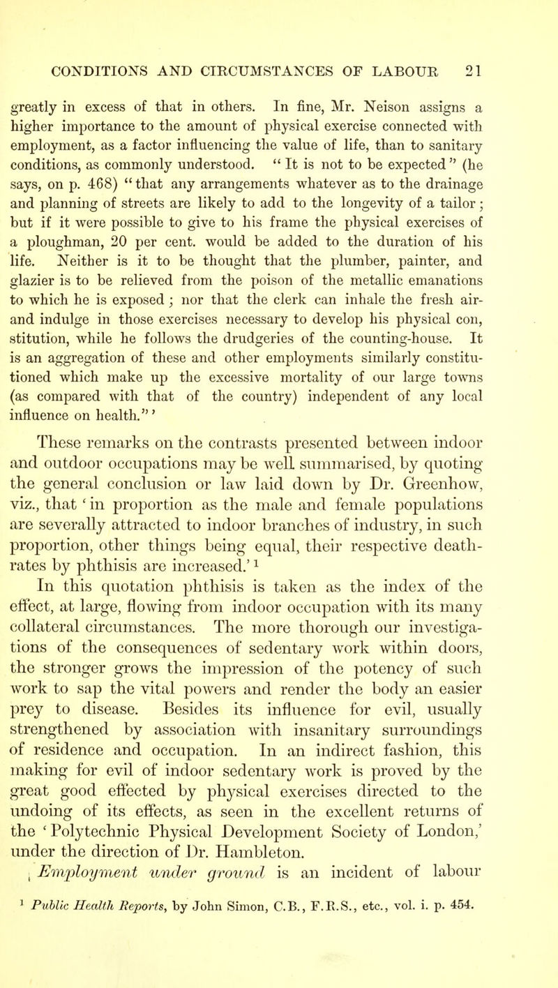 greatly in excess of that in others. In fine, Mr. Neison assigns a higher importance to the amount of physical exercise connected with employment, as a factor influencing the value of life, than to sanitary conditions, as commonly understood. It is not to be expected (he says, on p. 468) that any arrangements whatever as to the drainage and planning of streets are likely to add to the longevity of a tailor; but if it were possible to give to his frame the physical exercises of a ploughman, 20 per cent, would be added to the duration of his life. Neither is it to be thought that the plumber, painter, and glazier is to be relieved from the poison of the metallic emanations to which he is exposed ; nor that the clerk can inhale the fresh air- and indulge in those exercises necessary to develop his physical con, stitution, while he follows the drudgeries of the counting-house. It is an aggregation of these and other employments similarly constitu- tioned which make up the excessive mortality of our large towns (as compared with that of the country) independent of any local influence on health.' These remarks on the contrasts presented between indoor and outdoor occupations may be well summarised, by quoting the general conclusion or law laid down by Dr. Greenhow, viz., that ' in proportion as the male and female populations are severally attracted to indoor branches of industry, in such proportion, other things being equal, their respective death- rates by phthisis are increased.' ^ In this quotation phthisis is taken as the index of the effect, at large, flowing from indoor occupation with its many collateral circumstances. The more thorough our investiga- tions of the consequences of sedentary work within doors, the stronger grows the impression of the potency of such work to sap the vital powers and render the body an easier prey to disease. Besides its influence for evil, usually strengthened by association with insanitary surroundings of residence and occupation. In an indirect fashion, this making for evil of indoor sedentary Avork is proved by the great good effected by physical exercises directed to the undoing of its effects, as seen in the excellent returns of the ' Polytechnic Physical Development Society of London,' under the direction of Dr. Hambleton. i Employment under ground is an incident of labour ^ Puhlic Health Reports, by John Simon, C.B., F.R.S., etc., vol. i. p. 454.