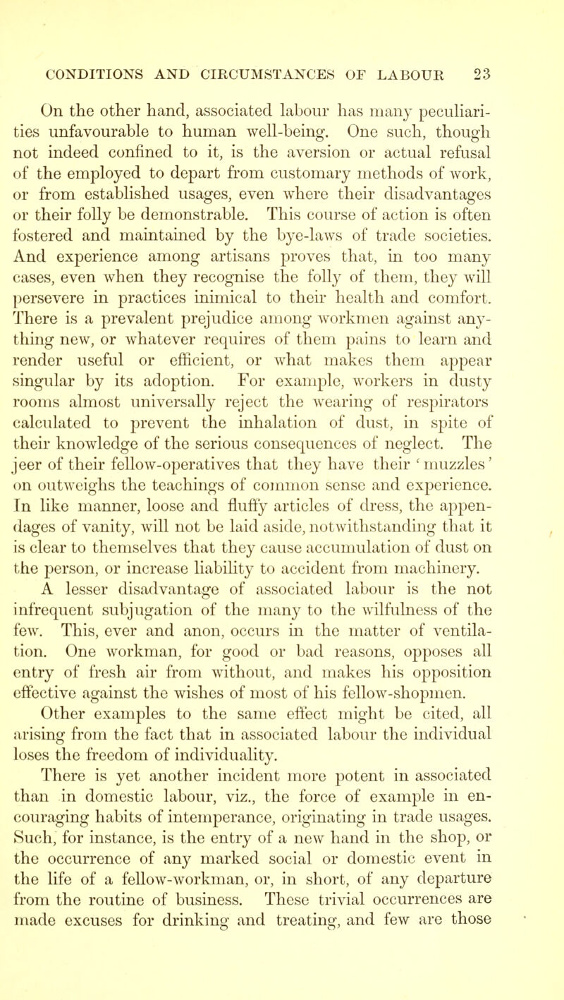 On the other hand, associated labour has many pecuHari- ties unfavourable to human well-being. One such, though not indeed confined to it, is the aversion or actual refusal of the employed to depart from customary methods of work, or from established usages, even where their disadvantages or their folly be demonstrable. This course of action is often fostered and maintained by the bye-laws of trade societies. And experience among artisans proves that, in too many cases, even when they recognise the folly of them, they will persevere in practices inimical to their health and comfort. There is a prevalent prejudice among Avorkmen against any- thing new, or whatever requires of them pains to learn and render useful or efficient, or what makes them appear singular by its adoption. For example, workers in dusty rooms almost universally reject the wearing of respirators calculated to prevent the inhalation of dust, in s]3ite of their knowledge of the serious consequences of neglect. The jeer of their fellow-operatives that they have their 'muzzles' on outweighs the teachings of cojnmon sense and experience. In like manner, loose and flufty articles of ch*ess, the appen- dages of vanity, will not be laid aside, notwithstanding that it is clear to themselves that they cause accunmlation of dust on the person, or increase liability to accident from machinery. A lesser disadvantage of associated labour is the not infrequent subjugation of the many to the wilfulness of the few. This, ever and anon, occurs in the matter of ventila- tion. One workman, for good or bad reasons, opposes all entry of fresh air from without, and makes his opposition effective against the wishes of most of his fellow-shopmen. Other examples to the same effect might be cited, all arising from the fact that in associated labour the individual loses the freedom of individuality. There is yet another incident more potent in associated than in domestic labour, viz., the force of example in en- couraging habits of intemperance, originating in trade usages. Such, for instance, is the entry of a new hand in the shop, or the occurrence of any marked social or domestic event in the life of a fellow-workman, or, in short, of any departure from the routine of business. These trivial occurrences are made excuses for drinking and treating, and few are those