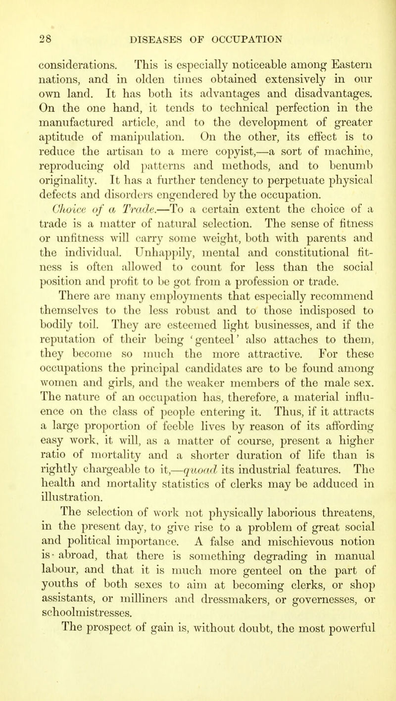 considerations. This is especially noticeable among Eastern nations, and in olden tinics obtained extensively in our own land. It has both its advantages and disadvantages. On the one hand, it tends to technical perfection in the manufactured article, and to the development of greater aptitude of manipulation. On the other, its effect is to reduce the artisan to a mere copyist,—a sort of machine, reproducing old patterns and methods, and to benumb originality. It has a further tendency to perpetuate physical defects and disorders engendered by the occupation. Choice of a Trade.—To a certain extent the choice of a trade is a matter of natural selection. The sense of fitness or unfitness will carry some weight, both with parents and the individual. Unhappily, mental and constitutional fit- ness is often allowed to count for less than the social position and profit to be got from a profession or trade. There are many employments that especially recommend themselves to the less robust and to those indisposed to bodily toil. They are esteemed light businesses, and if the reputation of their being 'genteel' also attaches to them, they become so imich the more attractive. For these occupations the principal candidates are to be found among women and girls, and the weaker members of the male sex. The nature of an occupation has, therefore, a material influ- ence on the class of people entering it. Thus, if it attracts a large proportion of feeble lives by reason of its affording easy work, it will, as a matter of course, present a higher ratio of mortality and a shorter duration of life than is rightly chargeable to it,—quodd its industrial features. The health and mortality statistics of clerks may be adduced in illustration. The selection of work not physically laborious threatens, in the present day, to give rise to a problem of great social and political importance. A false and mischievous notion is - abroad, that there is something degrading in manual labour, and that it is much more genteel on the part of youths of both sexes to aim at becoming clerks, or shop assistants, or milliners and dressmakers, or gfovernesses, or schoolmistresses. The prospect of gain is, without doubt, the most powerful