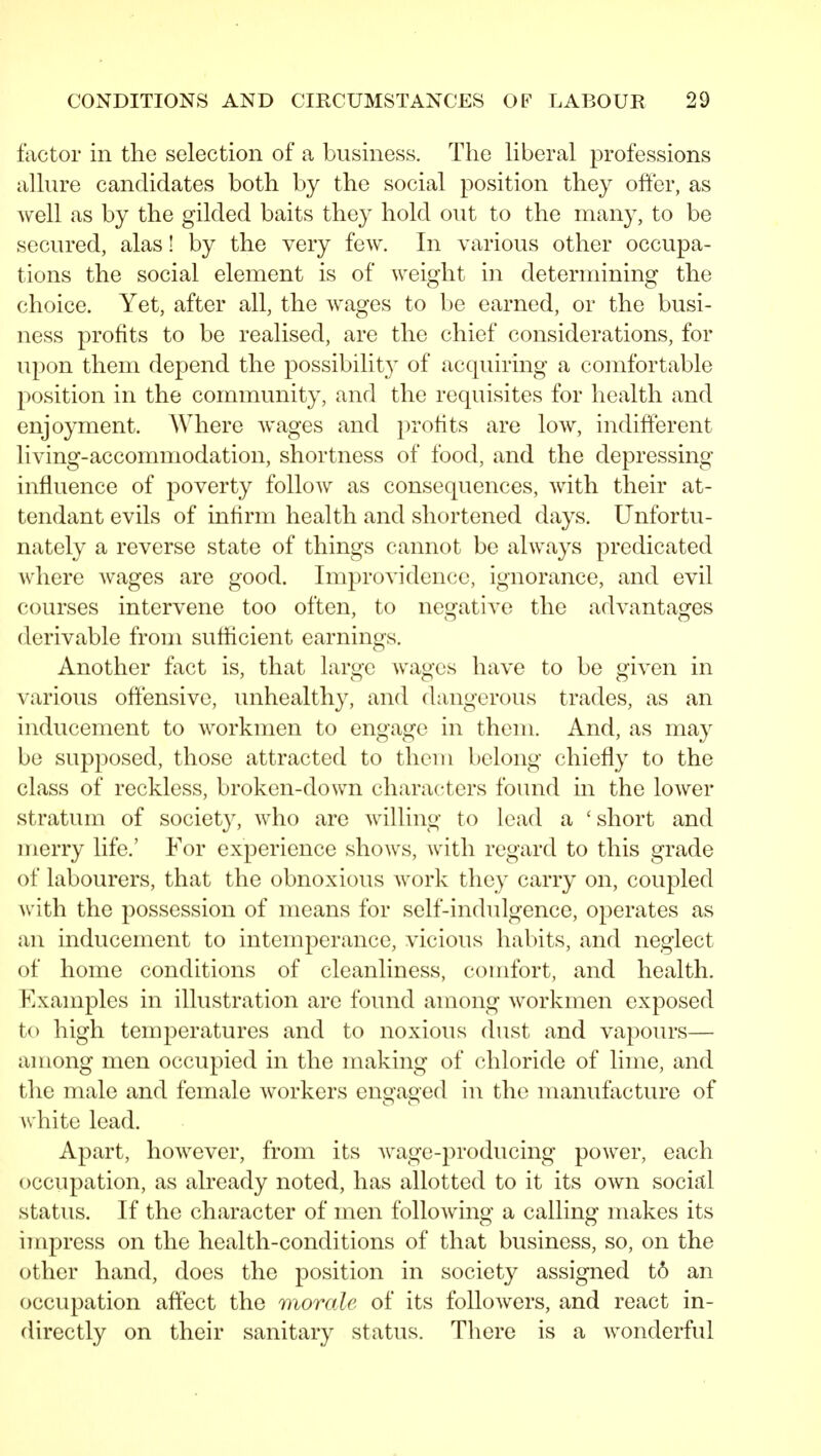 factor in the selection of a business. The Kberal professions aUure candidates both by the social position they offer, as well as by the gilded baits they hold out to the many, to be secured, alas! by the very few. In various other occupa- tions the social element is of weight in determining the choice. Yet, after all, the wages to be earned, or the busi- ness profits to be realised, are the chief considerations, for upon them depend the possibility of acquiring a comfortable position in the community, and the requisites for health and enjoyment. Where wages and profits are low, indifferent living-accommodation, shortness of food, and the depressing influence of poverty follow as consequences, with their at- tendant evils of infirm health and shortened days. Unfortu- nately a reverse state of things cannot be always predicated where Avages are good. Improvidence, ignorance, and evil courses intervene too often, to negative the advantages derivable from sufficient earnings. Another fact is, that large wages have to be given in various offensive, unhealthy, and dangerous trades, as an inducement to workmen to engage in them. And, as may bo supposed, those attracted to them belong chiefly to the class of reckless, broken-down characters found in the lower stratum of society, who are willing to lead a 'short and merry life.' For experience shows, with regard to this grade of labourers, that the obnoxious work they carry on, coupled with the possession of means for self-indulgence, operates as an inducement to intemperance, vicious habits, and neglect of home conditions of cleanliness, comfort, and health. Examples in illustration are found among workmen exposed to high temperatures and to noxious dust and vapours— among men occupied in the making of chloride of lime, and the male and female workers engaged in the manufacture of white lead. Apart, however, from its wage-producing power, each occupation, as already noted, has allotted to it its own social status. If the character of men following a calling makes its impress on the health-conditions of that business, so, on the other hand, does the position in society assigned t6 an occupation affect the morale of its followers, and react in- directly on their sanitary status. There is a wonderful