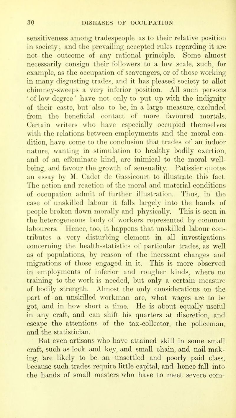 sensitiveness among tradespeople as to their relative position in society; and the prevailing accepted rules regarding it are not the outcome of any rational principle. Some almost necessarily consign their followers to a low scale, such, for example, as the occupation of scavengers, or of those working in many disgusting trades, and it has pleased society to allot chinmey-sweeps a very inferior position. All such persons ' of low degree' have not only to put up with the indignity of their caste, but also to be, in a large measure, excluded from the beneficial contact of more favoured mortals. Certain writers who have especially occupied themselves with the relations between employments and the moral con- dition, have come to the conclusion that trades of an indoor nature, wanting in stimulation to healthy bodily exertion, and of an effeminate kind, are inimical to the moral well- being, and favour the growth of sensuality. Patissier quotes an essay by M. Cadet de Gassicourt to illustr;ite this fact. The action and reaction of the moral and material conditions of occupation admit of further illustration. Thus, in the case of unskilled laboin- it falls largely into the hands of people broken down morally and physically. This is seen in the heterogeneous body of workers represented by common labourers. Hence, too, it happens that unskilled labour con- tributes a very disturbing element in all investigations concerning the health-statistics of particular trades, as well as of populations, by reason of the incessant changes and migrations of those engaged in it. This is more observed in employments of inferior and rougher kinds, where no training to the Avork is needed, but only a certain measure of bodily strength. Almost the only considerations on the part of an unskilled workman are, w^hat Avages are to be got, and in how short a time. He is about equally useful in any craft, and can shift his quarters at discretion, and escape the attentions of the tax-collector, the policeman, and the statistician. But even artisans who have attained skill in some small craft, such as lock and key, and small chain, and nail mak- ing, are likely to be an unsettled and poorly paid class, because such trades require little capital, and hence fall into the hands of small masters who have to meet severe com-