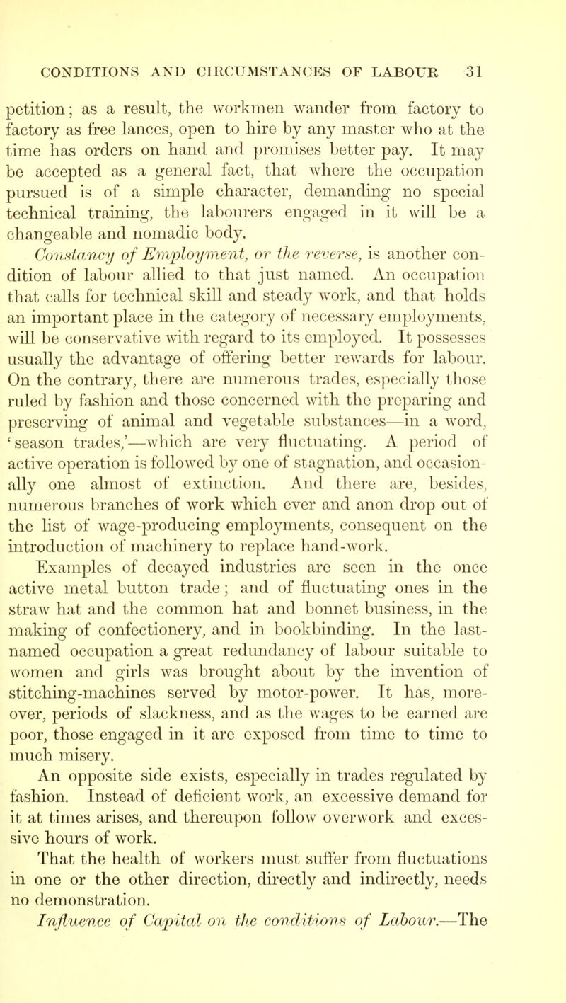 petition; as a result, the workmen wander from factory to factory as free lances, open to hire by any master who at the time has orders on hand and promises better pay. It may be accepted as a general fact, that where the occupation pursued is of a simple character, demanding no special technical training, the labourers engaged in it will be a changeable and nomadic body. Constancy of Employment, or the reverse, is another con- dition of labour allied to that just named. An occupation that calls for technical skill and steady work, and that holds an important place in the category of necessary employments, will be conservative with regard to its employed. It possesses usually the advantage of offering better rewards for labour. On the contrary, there are numerous trades, especially those ruled by fashion and those concerned with the preparing and preserving of animal and vegetable substances—in a word, 'season trades,'—which are very fluctuating. A period of active operation is followed by one of stagnation, and occasion- ally one almost of extinction. And there are, besides, numerous branches of work which ever and anon drop out of the list of wage-producing employments, consequent on the introduction of machinery to replace hand-work. Examples of decayed industries are seen in the once active metal button trade; and of fluctuating ones in the straw hat and the common hat and bonnet business, in the making of confectionery, and in bookbinding. In the last- named occupation a great redundancy of labour suitable to women and girls was brought about by the invention of stitching-machines served by motor-power. It has, more- over, periods of slackness, and as the wages to be earned are poor, those engaged in it are exposed from time to time to much misery. An opposite side exists, especially in trades regulated by fashion. Instead of deficient work, an excessive demand for it at times arises, and thereupon follow overwork and exces- sive hours of work. That the health of workers nmst sufter from fluctuations in one or the other direction, directly and indirectly, needs no demonstration. Influence of Cwpital on the conditions of Labour.—The