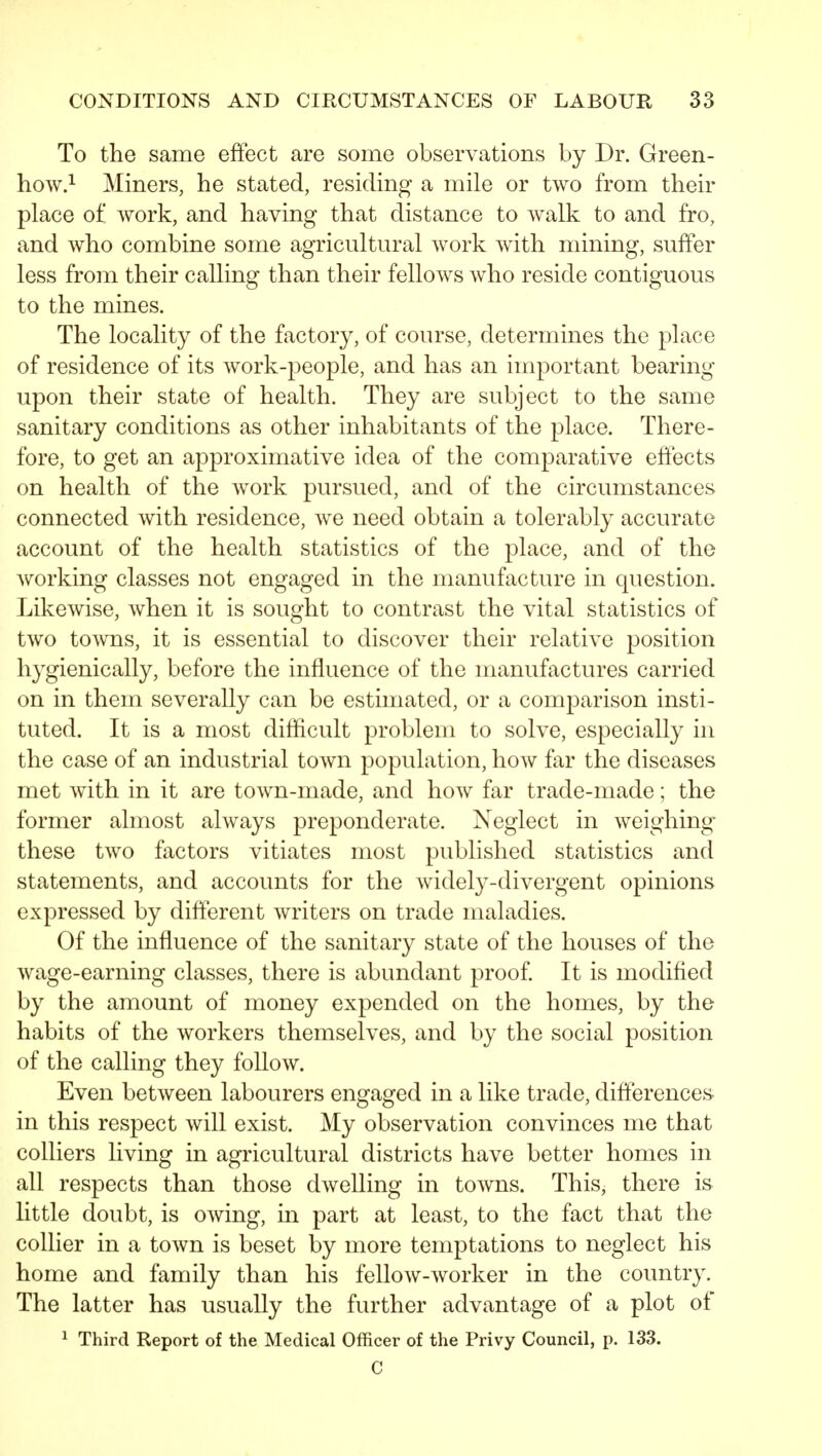 To the same effect are some observations by Dr. Green- how.^ Miners, he stated, residing a mile or two from their place of work, and having that distance to walk to and fro, and who combine some agricultural work with mining, suffer less from their calling than their fellows who reside contiguous to the mines. The locality of the factory, of course, determines the place of residence of its work-people, and has an important bearing upon their state of health. They are subject to the same sanitary conditions as other inhabitants of the place. There- fore, to get an approximative idea of the comparative effects on health of the work pursued, and of the circumstances connected with residence, we need obtain a tolerably accurate account of the health statistics of the place, and of the working classes not engaged in the manufacture in question. Likewise, when it is sought to contrast the vital statistics of two towns, it is essential to discover their relative position hygienically, before the influence of the manufactures carried on in them severally can be estimated, or a comparison insti- tuted. It is a most difficult problem to solve, especially in the case of an industrial town population, how far the diseases met with in it are town-made, and how far trade-made; the former almost always preponderate. Neglect in weighing these two factors vitiates most published statistics and statements, and accounts for the widely-divergent opinions expressed by different writers on trade maladies. Of the influence of the sanitary state of the houses of the wage-earning classes, there is abundant proof. It is modified by the amount of money expended on the homes, by the habits of the workers themselves, and by the social position of the calling they follow. Even between labourers engaged in a like trade, differences in this respect will exist. My observation convinces me that colliers living in agricultural districts have better homes in all respects than those dwelling in toAvns. This, there is little doubt, is owing, in part at least, to the fact that the collier in a town is beset by more temptations to neglect his home and family than his felloAv-Avorker in the country. The latter has usually the further advantage of a plot of 1 Third Report of the Medical Officer of the Privy Council, p. 133. C