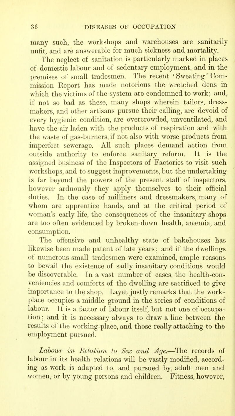 many such, the workshops and warehouses are sanitarily unfit, and are answerable for much sickness and mortality. The neglect of sanitation is particularly marked in places of domestic labour and of sedentary employment, and in the premises of small tradesmen. The recent ' Sweating' Com- mission Report has made notorious the wretched dens in which the victims of the system are condemned to work; and, if not so bad as these, many shops wherein tailors, dress- makers, and other artisans pursue their calling, are devoid of every hygienic condition, are overcrowded, unventilated, and have the air laden with the products of respiration and with the waste of gas-burners, if not also with worse products from imperfect sewerage. All such places demand action from outside authority to enforce sanitary reform. It is the assigned business of the Inspectors of Factories to visit such workshops, and to suggest improvements, but the undertaking- is far beyond the powers of the present staff of inspectors, however arduously they apply themselves to their official duties. In the case of milliners and dressmakers, many of whom are apprentice hands, and at the critical period of woman's early life, the consequences of the insanitary shops are too often evidenced by broken-down health, amcmia, and consumption. The otl'ensive and unhealthy state of bakehouses has likewise been made patent of late years; and if the dwellings of numerous smaU tradesmen were examined, ample reasons to bewail the existence of sadly insanitary conditions would be discoverable. In a vast number of cases, the health-con- veniencies and comforts of the dwelling are sacrificed to give importance to the shop. Layet justly remarks that the work- place occupies a middle ground in the series of conditions of labour. It is a factor of labour itself, but not one of occupa- tion ; and it is necessary always to draw a line between the results of the working-place, and those really attaching to the employment pursued. Labour in Relation to Sex and Age.—The records of labour in its health relations will be vastly modified, accord- ing as work is adapted to, and pursued by, adult men and women, or by young persons and children. Fitness, however,