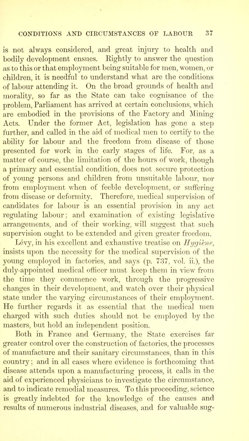 is not always considered, and great injury to healtli and bodily development ensues. Rightly to answer the question as to this or that employment being suitable for men, women, or children, it is needful to understand what are the conditions of labour attending it. On the broad grounds of health and morality, so far as the State can take cognisance of the problem. Parliament has arrived at certain conclusions, which are embodied in the provisions of the Factory and Mining Acts. Under the former Act, legislation has gone a step further, and called in the aid of medical men to certify to the ability for labour and the freedom from disease of those presented for work in the early stages of life. For, as a matter of course, the limitation of the hours of work, though a primary and essential condition, does not secure protection of young persons and children from unsuitable labour, nor from employment Avhen of feeble development, or suffering from disease or deformity. Therefore, medical supervision of candidates for labour is an essential provision in any act regulating labour; and examination of existing legislative arrangements, and of their working, will suggest that such supervision ought to be extended and given greater freedom. Levy, in his excellent and exhaustive treatise on Hygiene, insists upon the necessity for the medical supervision of the young employed in factories, and says (p. 737, vol. ii.), the duly-appointed medical officer must keep them in view from the time they commence work, through the progressive changes in their development, and watch over their physical state under the varying circumstances of their employment. He further regards it as essential that the medical men charged with such duties should not be employed by the masters, but hold an independent position. Both in France and Germany, the State exercises far greater control over the construction of factories, the processes of manufacture and their sanitary circumstances, than in this country; and in all cases where evidence is forthcoming that disease attends upon a manufacturing process, it calls in the aid of experienced physicians to investigate the circumstance, and to indicate remedial measures. To this proceeding, science is greatly indebted for the knowledge of the causes and results of numerous industrial diseases, and for valuable sug-