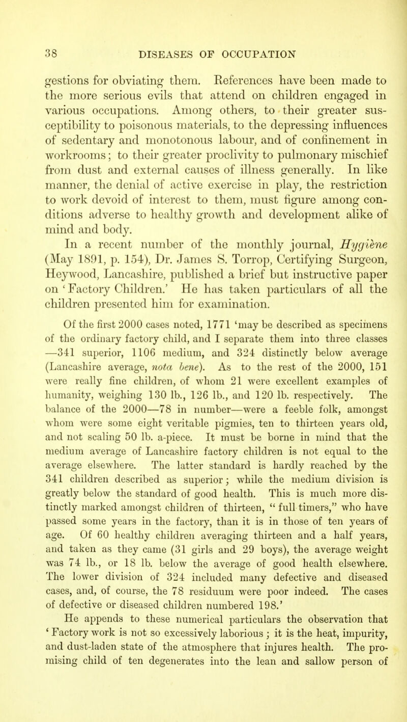 gestions for obviating tliera. References have been made to the more serious evils that attend on children engaged in various occupations. Among others, to their greater sus- ceptibility to poisonous materials, to the depressing influences of sedentary and monotonous labour, and of confinement m workrooms; to their greater proclivity to pulmonary mischief from dust and external causes of illness generally. In like manner, the denial of active exercise in play, the restriction to work devoid of interest to them, must figure among con- ditions adverse to healthy growth and development alike of mind and body. In a recent number of the monthly journal. Hygiene (May 1891, p. 154), Dr. James 8. Torrop, Certifying Surgeon, Hejvvood, Lancashire, published a brief but instructive paper on ' Factory Children.' He has taken particulars of all the children presented him for examination. Of the first 2000 cases noted, 1771 'may be described as specimens of the ordinary factory child, and I separate them into three classes —341 superior, 1106 medium, and 324 distinctly below average (Lancashire average, nota bene). As to the rest of the 2000, 151 were really fine children, of whom 21 were excellent examples of humanity, weighing 130 lb., 126 lb., and 120 lb. respectively. The balance of the 2000—78 in number—were a feeble folk, amongst whom were some eight veritable pigmies, ten to thirteen years old, and not scaling 50 lb. a-piece. It must be borne in mind that the medium average of Lancashire factory children is not equal to the average elsewhere. The latter standard is hardly reached by the 341 children described as superior; while the medium division is greatly below the standard of good health. This is much more dis- tinctly marked amongst children of thirteen,  full timers, who have passed some years in the factory, than it is in those of ten years of age. Of 60 healthy children averaging thirteen and a half years, and taken as they came (31 girls and 29 boys), the average weight was 74 lb., or 18 lb. below the average of good health elsewhere. The lower division of 324 included many defective and diseased cases, and, of course, the 78 residuum were poor indeed. The cases of defective or diseased children numbered 198.' He appends to these numerical particulars the observation that * Factory work is not so excessively laborious ; it is the heat, impurity, and dust4aden state of the atmosphere that injures health. The pro- mising child of ten degenerates into the lean and sallow person of