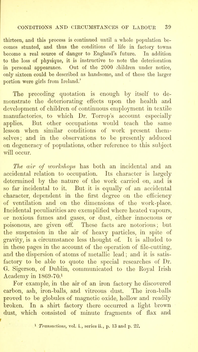 thirteen, and this process is continued until a whole population be- comes stunted, and thus the conditions of life in factory towns become a real source of danger to England's future. In addition to the loss of physique, it is instructive to note the deterioration in personal appearance. Out of the 2000 children under notice, only sixteen could be described as handsome, and of these the larger portion were girls from Ireland.' The preceding quotation is enough by itself to de- monstrate the deteriorating effects upon the health and development of children of continuous employment in textile manufactories, to which Dr. Torrop's account especially applies. But other occupations would teach the same lesson when similar conditions of work present them- selves; and in the observations to be presently adduced on degeneracy of populations, other reference to this subject will occur. The air of workshops has both an incidental and an accidental relation to occupation. Its character is largely determined by the nature of the work carried on, and. is so far incidental to it. But it is equally of an accidental character, dependent in the first degree on the efficiency of ventilation and on the dimensions of the work-place. Incidental peculiarities are exemplified where heated vapours, or noxious fumes and gases, or dust, either innocuous or poisonous, are given off. These facts are notorious; but the suspension in the air of heavy particles, in spite of gravity, is a circumstance less thought of. It is alluded to in these pages in the account of the operation of file-cutting, and the dispersion of atoms of metallic lead; and it is satis- factory to be able to quote the special researches of Dr. G. Sigerson, of Dublin, communicated to the Koyal Irish Academy in 1869-70.1 For example, in the air of an iron factory he discovered carbon, ash, iron-balls, and vitreous dust. The iron-balls proved to be globules of magnetic oxide, hollow and readily broken. In a shirt factory there occurred a light brown dust, which consisted of minute fragments of flax and ^ Transactions, vol. i., series ii., p. 13 and p. 22,
