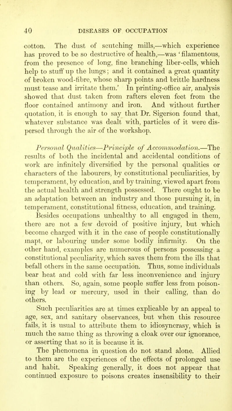 cotton. The dust of scutching mills,—which experience has proved to be so destructive of health,—was ' filamentous, from the presence of long, fine branching liber-cells, which help to stuff up the lungs; and it contained a great quantity of broken wood-fibre, whose sharp points and brittle hardness must tease and irritate them.' In printing-office air, analysis showed that dust taken from rafters eleven feet from the floor contained antimony and iron. And without further quotation, it is enough to say that Dr. Sigerson found that, whatever substance was dealt with, particles of it were dis- persed through the air of the workshop. Personal Qualities—Principle of Accommodation.—The results of both the incidental and accidental conditions of work are infinitely diversified by the personal qualities or characters of the labourers, by constitutional peculiarities, by temperament, by education, and by training, viewed apart from the actual health and strength possessed. There ought to be an adaptation between an industry and those pursuing it, in temperament, constitutional fitness, education, and training. Besides occupations unhealthy to all engaged in them, there are not a few devoid of positive injury, but which become charged with it in the case of people constitutionally mapt, or labouring under some bodily infirmity. On the other hand, examples are numerous of persons possessing a constitutional peculiarity, which saves them from the ills that befall others in the same occupation. Thus, some individuals bear heat and cold Avith far less inconvenience and injury than others. So, again, some people suffer less from poison- ing by lead or mercury, used in their calling, than do others. Such peculiarities are at times explicable by an appeal to age, sex, and sanitary observances, but when this resource fails, it is usual to attribute them to idiosyncrasy, which is much the same thing as throwing a cloak over our ignorance, or asserting that so it is because it is. The phenomena in question do not stand alone. Allied to them are the experiences of the effects of prolonged use and habit. Speaking generally, it does not appear that continued exposure to poisons creates insensibility to their