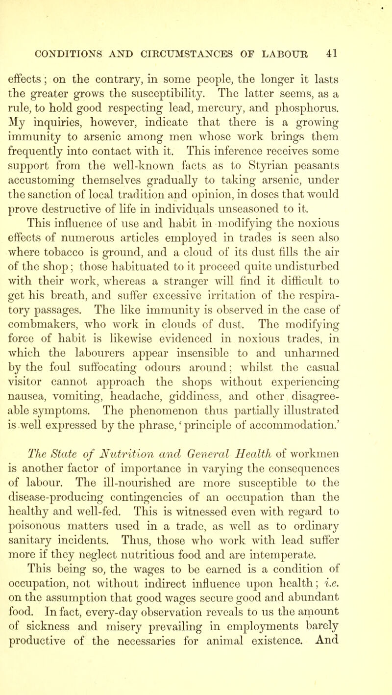 effects; on the contrary, in some people, the longer it lasts the greater grows the susceptibility. The latter seems, as a rule, to hold good respecting lead, mercury, and phosphorus. My inquiries, however, indicate that there is a growing immunity to arsenic among men whose work brings them frequently into contact with it. This inference receives some support from the well-known facts as to Styrian peasants accustoming themselves gradually to taking arsenic, under the sanction of local tradition and opinion, in doses that would prove destructive of life in individuals unseasoned to it. This influence of use and habit in modifying the noxious effects of numerous articles employed in trades is seen also where tobacco is ground, and a cloud of its dust fills the air of the shop; those habituated to it proceed quite undisturbed with their work, whereas a stranger will find it difficult to get his breath, and suffer excessive irritation of the respira- tory passages. The like immunity is observed in the case of combmakers, who work in clouds of dust. The modifying force of habit is likeAvise evidenced in noxious trades, in which the labourers appear insensible to and unharmed by the foul suffocating odours around; whilst the casual visitor cannot approach the shops Avithout experiencing nausea, vomiting, headache, giddiness, and other disagree- able symptoms. The phenomenon thus partially illustrated is well expressed by the phrase,' principle of accommodation.' The State of Nutrition and General Health of workmen is another factor of importance in varying the consequences of labour. The ill-nourished are more susceptible to the disease-producing contingencies of an occupation than the healthy and well-fed. This is witnessed even with regard to poisonous matters used in a trade, as well as to ordinary sanitary incidents. Thus, those who work with lead suffer more if they neglect nutritious food and are intemperate. This being so, the wages to be earned is a condition of occupation, not without indirect influence upon health; i.e. on the assumption that good wages secure good and abundant food. In fact, every-day observation reveals to us the aniount of sickness and misery prevailing in employments barely productive of the necessaries for animal existence. And