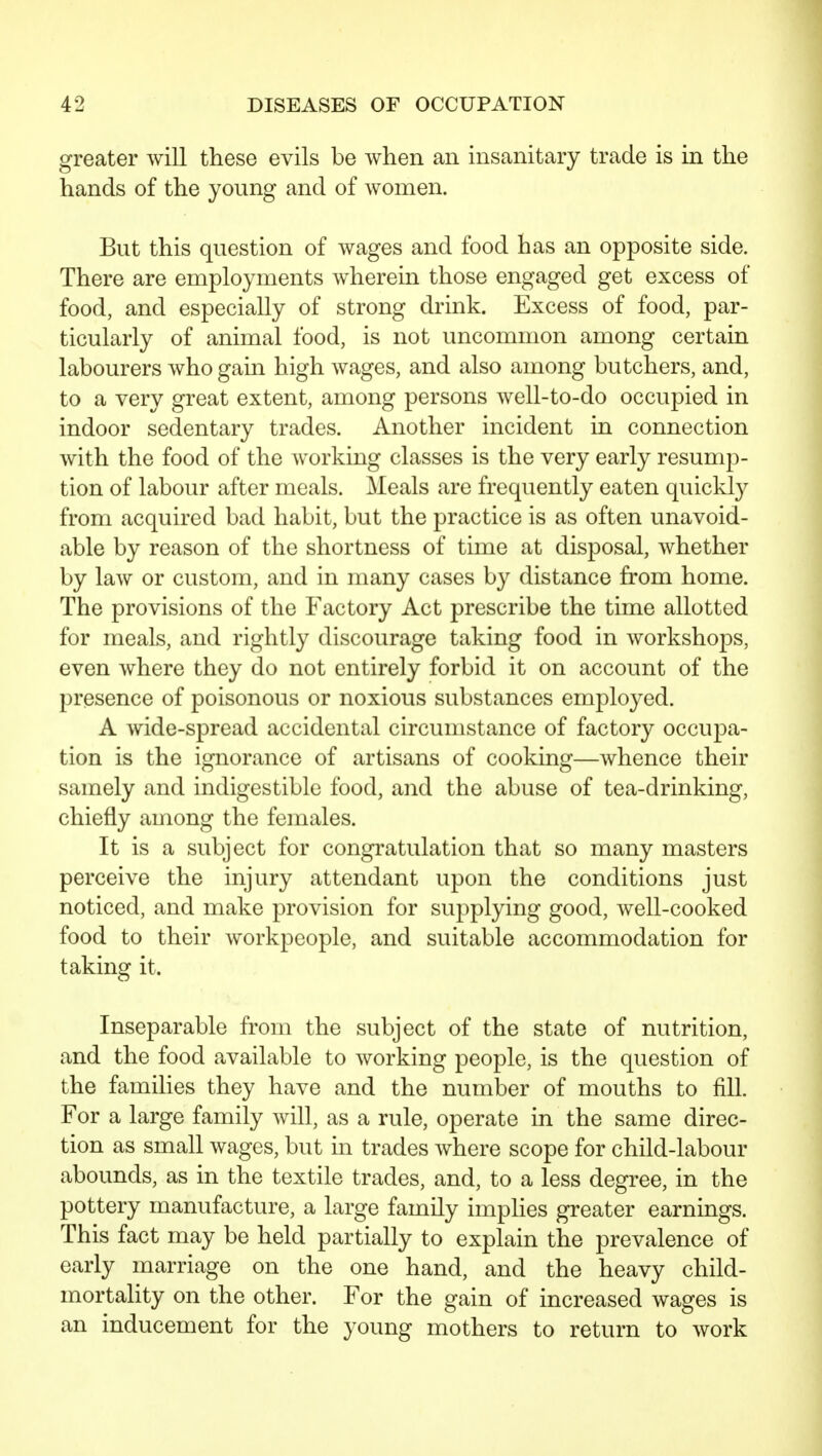 greater will these evils be when an insanitary trade is in the hands of the young and of women. But this question of wages and food has an opposite side. There are employments wherein those engaged get excess of food, and especially of strong drink. Excess of food, par- ticularly of animal food, is not uncommon among certain labourers who gain high wages, and also among butchers, and, to a very great extent, among persons well-to-do occupied in indoor sedentary trades. Another incident in connection with the food of the working classes is the very early resump- tion of labour after meals. Meals are frequently eaten quickly from acquired bad habit, but the practice is as often unavoid- able by reason of the shortness of time at disposal, whether by law or custom, and in many cases by distance from home. The provisions of the Factory Act prescribe the time allotted for meals, and rightly discourage taking food in workshops, even where they do not entirely forbid it on account of the presence of poisonous or noxious substances employed. A wide-spread accidental circumstance of factory occupa- tion is the ignorance of artisans of cooking—whence their samely and indigestible food, and the abuse of tea-drinking, chiefly among the females. It is a subject for congratulation that so many masters perceive the injury attendant upon the conditions just noticed, and make provision for supplying good, well-cooked food to their workpeople, and suitable accommodation for taking it. Inseparable from the subject of the state of nutrition, and the food available to working people, is the question of the families they have and the number of mouths to fill. For a large family will, as a rule, operate in the same direc- tion as small wages, but in trades where scope for child-labour abounds, as in the textile trades, and, to a less degree, in the pottery manufacture, a large family impHes greater earnings. This fact may be held partially to explain the prevalence of early marriage on the one hand, and the heavy child- mortality on the other. For the gain of increased wages is an inducement for the young mothers to return to work