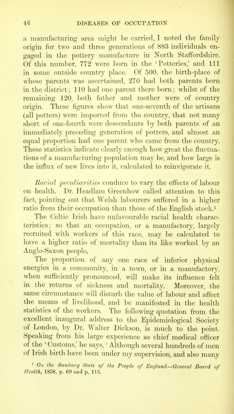 a manufacturing area might be carried, I noted the family origin for two and three generations of 883 individuals en- gaged in the pottery manufacture in North Staffordshire. (3f this number, 772 were born in the 'Potteries,' and 111 in some outside country place. Of 500, the birth-place of whose parents was ascertained, 270 had both parents born in the district; 110 had one parent there born; whilst of the remaining 120, both fjither and mother Avere of country origin. These figures show that one-seventh of the artisans (all potters) were imported from the country, that not many short of one-fourth were descendants by both parents of an immediately preceding generation of potters, and almost an equal proportion had one parent who came from the country. These statistics indicate clearly enough how great the fluctua- tions of a manufacturing population may be, and how large is the influx of new lives into it, calculated to reinvigorate it. Racial peculiarities conduce to vary the effects of labour on health. Dr. Headlam Grccnhow called attention to this fact, pointing out that Welsh labourers suftered in a higher ratio from their occupation than those of the English stock.i The Celtic Irish have unfavourable racial health charac- teristics; so that an occupation, or a manufactory, largely recruited with workers of this race, may be calculated to have a higher ratio of mortality than its like worked by an Anglo-Saxon people. The proportion of any one race of inferior physical energies in a community, in a towm, or in a manufactory, when sufficiently pronounced, will make its influence felt in the returns of sickness and mortality. Moreover, the same circumstance Avill disturb the value of labour and aflect the means of livelihood, and be manifested in the health statistics of the workers. The following quotation fi^om the excellent inaugural address to the Epidemiological Society of London, by Dr. Walter Dickson, is much to the point. Speaking from his large experience as chief medical officer of the ' Customs,' he says, ' Although several hundreds of men of Irish birth have been under my supervision, and also many 1 On (he Sanitary Slate of the People of England—General Board of Health, 1858, p. 69 and p. 115.