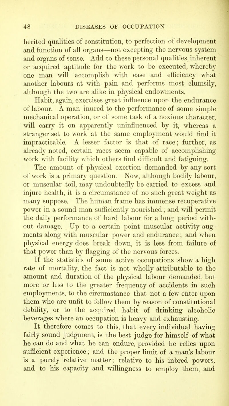 herited qualities of constitution, to perfection of development and function of all organs—not excepting the nervous system and organs of sense. Add to these personal qualities, inherent or acquired aptitude for the work to be executed, whereby one man will accomplish with ease and efficiency what another labours at with pain and performs most clumsily, although the two are alike in physical endowments. Habit, again, exercises great influence upon the endurance of labour. A man inured to the performance of some simple mechanical operation, or of some task of a noxious character, will carry it on apparently uninfluenced by it, whereas a stranger set to work at the same employment would find it impracticable. A lesser factor is that of race; further, as already noted, certain races seem capable of accomplishing work with faciUty Avhich others find difficult and fatiguing. The amount of physical exertion demanded by any sort of work is a primary question. Now, although bodily labour, or muscular toil, may undoubtedly be carried to excess and injure health, it is a circumstance of no such great weight as many suppose. The human frame has immense recuperative power in a sound man sufficiently nourished; and will permit the daily performance of hard labour for a long period with- out damage. Up to a certain point muscular activity aug- ments along with muscular power and endurance; and when physical energy does break down, it is less from failure of that power than by flagging of the nervous forces. If the statistics of some active occupations show a high rate of mortality, the fact is not wholly attributable to the amount and duration of the physical labour demanded, but more or less to the greater frequency of accidents in such employments, to the circumstance that not a few enter upon them who are unfit to follow them by reason of constitutional debility, or to the acquired habit of drinking alcoholic beverages where an occupation is heavy and exhausting. It therefore comes to this, that every individual having fairly sound judgment, is the best judge for himself of what he can do and what he can endure, provided he relies upon sufficient experience; and the proper limit of a man's labour is a purely relative matter; relative to his inbred powers, and to his capacity and willingness to employ them, and