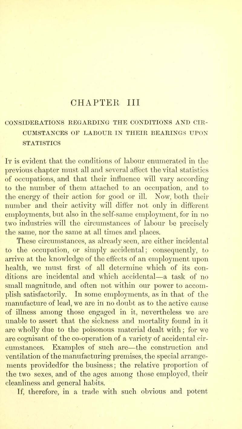 CHAPTER III CONSIDERATIONS REGARDING THE CONDITIONS AND CIR- CUMSTANCES OF LABOUR IN THEIR BEARINGS UPON STATISTICS It is evident that the conditions of labour enumerated in the previous chapter must all and several affect the vital statistics of occupations, and that their influence will vary according to the number of them attached to an occupation, and to the energy of their action for good or ill. Now, both their number and their activity will differ not only in different employments, but also in the self-same employment, for in no two industries will the circumstances of labour be precisely the same, nor the same at all times and places. These circumstances, as already seen, are either incidental to the occupation, or simply accidental; consequently, to arrive at the knowledge of the eflects of an employment upon health, we must first of all determine which of its con- ditions are incidental and which accidental—a task of no small magnitude, and often not within our power to accom- plish satisfactorily. In some employments, as in that of the manufacture of lead, we are in no doubt as to the active cause of illness among those engaged in it, nevertheless we are unable to assert that the sickness and mortality found in it are wholly due to the poisonous material dealt with; for we are cognisant of the co-operation of a variety of accidental cir- cumstances. Examples of such are—the construction and ventilation of the manufacturing premises, the special arrange- ments providedfor the business; the relative proportion of the two sexes, and of the ages among those employed, their cleanliness and general habits. If, therefore, in a trade with such obvious and potent