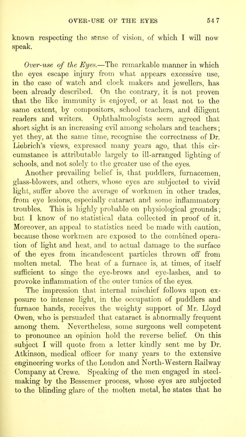 known respecting the sense of vision, of which I will now speak. Over-use of the Eyes.—The remarkable manner in which the eyes escape injury from what appears excessive use, in the case of watch and clock makers and jewellers, has been already described. On the contrary, it is not proven that the like immunity is enjoyed, or at least not to the same extent, by compositors, school teachers, and diligent readers and writers. Ophthalmologists seem agreed that short sight is an increasing evil among scholars and teachers; yet they, at the same time, recognise the correctness of Dr. Liebrich's views, expressed many years ago, that this cir- cumstance is attributable largely to ill-arranged lighting of schools, and not solely to the greater use of the eyes. Another prevailing belief is, that puddlers, furnacemen, glass-blowers, and others, whose eyes are subjected to vivid light, suffer above the average of workmen in other trades, from eye lesions, especially cataract and some inflammatory troubles. This is highly probable on physiological grounds; but I know of no statistical data collected in proof of it. Moreover, an appeal to statistics need be made with caution, because those workmen are exposed to the combined opera- tion of light and heat, and to actual damage to the surface of the eyes from incandescent particles thrown off from molten metal. The heat of a furnace is, at times, of itself sufficient to singe the eye-brows and eye-lashes, and to provoke inflammation of the outer tunics of the eyes. The impression that internal mischief follows upon ex- posure to intense light, in the occupation of puddlers and furnace hands, receives the weighty support of Mr. Lloyd Owen, who is persuaded that cataract is abnormally frequent among them. Nevertheless, some surgeons well competent to pronounce an opinion hold the reverse belief. On this subject I will quote from a letter kindly sent me by Dr. Atkinson, medical officer for many years to the extensive engineering works of the London and North-Western Railway Company at Crewe. Speaking of the men engaged in steel- making by the Bessemer process, whose eyes are subjected to the bhnding glare of the molten metal, he states that he