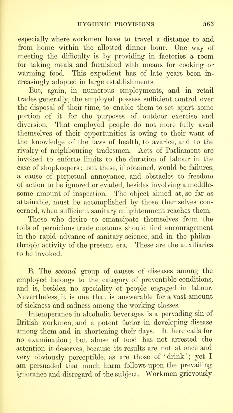 especially where workmen have to travel a distance to and from home within the allotted dinner hour. One way of meeting the difficulty is by providing in factories a room for taking meals, and furnished with means for cooking or warming food. This expedient has of late years been in- creasingly adopted in large establishments. But, again, in numerous employments, and in retail trades generally, the employed possess sufficient control over the disposal of their time, to enable them to set apart some portion of it for the purposes of outdoor exercise and diversion. That employed people do not more fully avail themselves of their opportunities is owing to their want of the knowledge of the laws of health, to avarice, and to the rivalry of neighbouring tradesmen. Acts of Parliament are invoked to enforce limits to the duration of labour in the case of shopkeepers; but these, if obtained, would be failures, a cause of perpetual annoyance, and obstacles to freedom of action to be ignored or evaded, besides involving a meddle- some amount of inspection. The object aimed at, so far as attainable, must be accomplished by those themselves con- cerned, when sufficient sanitary enlightenment reaches them. Those who desire to emancipate themselves from the toils of pernicious trade customs should find encouragement in the rapid advance of sanitary science, and in the philan- thropic activity of the present era. These are the auxiliaries to be invoked. B. The second group of causes of diseases among the employed belongs to the category of preventible conditions, and is, besides, no speciality of people engaged in labour. Nevertheless, it is one that is answerable for a vast amount of sickness and sadness among the working classes. Intemperance in alcoholic beverages is a pervading sin of British workmen, and a potent factor in developing disease among them and in shortening their days. It here calls for no examination; but abuse of food has not arrested the attention it deserves, because its results are not at once and very obviously perceptible, as are those of 'drink'; yet I am persuaded that much harm follows upon the prevailing ignorance and disregard of the subject. Workmen grievously