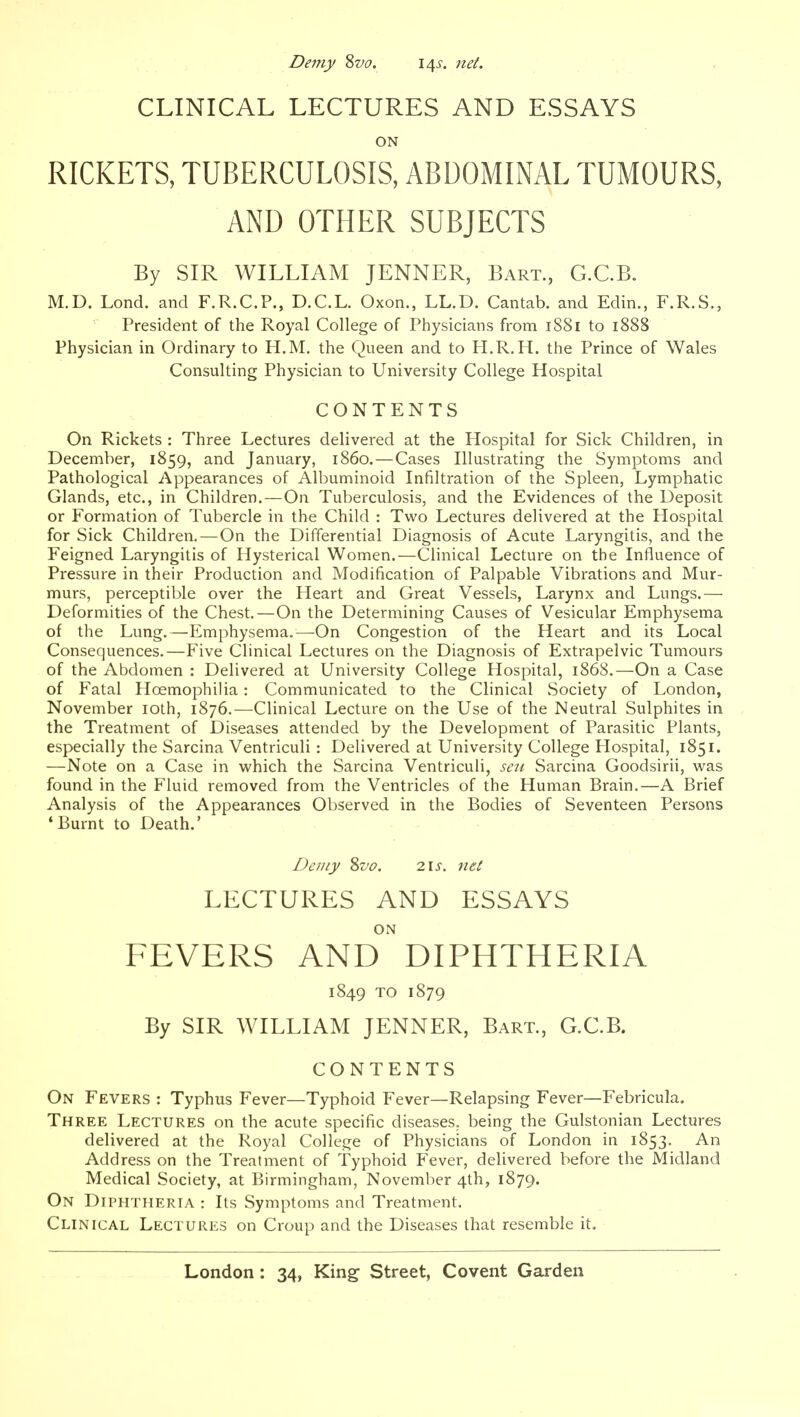 Demy Sva. 14s. 7iet. CLINICAL LECTURES AND ESSAYS ON RICKETS, TUBERCULOSIS, ABDOMINAL TUMOURS, AND OTHER SUBJECTS By SIR WILLIAM JENNER, Bart., G.CB. M.D. Lond. and F.R.C.P., D.C.L. Oxon., LL.D. Cantab, and Edin., F.R.S., President of the Royal College of Physicians from 1881 to 1888 Physician in Ordinary to H.M. the Queen and to H.R. H. the Prince of Wales Consulting Physician to University College Hospital CONTENTS On Rickets : Three Lectures delivered at the Hospital for Sick Children, in December, 1859, and January, i860.—Cases Illustrating the Symptoms and Pathological Appearances of Albuminoid Infiltration of the Spleen, Lymphatic Glands, etc., in Children.—On Tuberculosis, and the Evidences of the Deposit or Formation of Tubercle in the Child : Two Lectures delivered at the Hospital for Sick Children.—On the Differential Diagnosis of Acute Laryngitis, and the Feigned Laryngitis of Hysterical Women.—Clinical Lecture on the Influence of Pressure in their Production and Modification of Palpable Vibrations and Mur- murs, perceptible over the Heart and Great Vessels, Larynx and Lungs.— Deformities of the Chest.—On the Determining Causes of Vesicular Emphysema of the Lung.—Emphysema.—On Congestion of the Heart and its Local Consequences.—Five Clinical Lectures on the Diagnosis of Extrapelvic Tumours of the Abdomen : Delivered at University College Hospital, 1868.—On a Case of Fatal Hoemophilia: Communicated to the Clinical Society of London, November loth, 1876.—Clinical Lecture on the Use of the Neutral Sulphites in the Treatment of Diseases attended by the Development of Parasitic Plants, especially the Sarcina Ventriculi: Delivered at University College Hospital, 1851. —Note on a Case in vi'hich the Sarcina Ventriculi, sen Sarcina Goodsirii, was found in the Fluid removed from the Ventricles of the Human Brain.—A Brief Analysis of the Appearances Observed in the Bodies of Seventeen Persons 'Burnt to Death.' Deniy %vo. 2.1 s. net LECTURES AND ESSAYS ON FEVERS AND DIPHTHERIA 1849 TO 1879 By SIR WILLIAM JENNER, Bart., G.C.B. CONTENTS On Fevers : Typhus Fever—Typhoid Fever—Relapsing Fever—Febricula. Three Lectures on the acute specific diseases, being the Gulstonian Lectures delivered at the Royal College of Physicians of London in 1853. An Address on the Treatment of Typhoid Fever, delivered before the Midland Medical Society, at Birmingham, November 4th, 1879. On Diphtheria : Its Symptoms and Treatment. Clinical Lectures on Croup and the Diseases that resemble it.