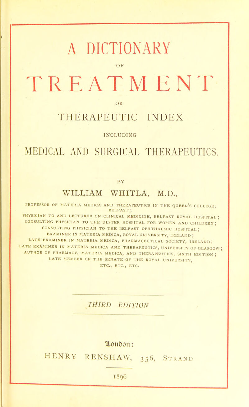 A DICTIONARY OF T R EAT MENT OR THERAPEUTIC INDEX INCLUDING MEDICAL AND SURGICAL THERAPEUTICS. BY WILLIAM WHITLA, M.D., PROFESSOR OF MATERIA MEDICA AND THERAPEUTICS IN THE QUEEN'S COLLEGE, BELFAST ; PHYSICIAN TO AND LECTURER ON CLINICAL MEDICINE, BELFAST ROYAL HOSPITAL; CONSULTING PHYSICIAN TO THE ULSTER HOSPITAL FOR WOMEN AND CHILDREN ; CONSULTING PHYSICIAN TO THE BELFAST OPHTHALMIC HOSPITAL ; EXAMINER IN MATERIA MEDICA, ROYAL UNIVERSITY, IRELAND ; LATE EXAMINER IN MATERIA MEDICA, PHARMACEUTICAL SOCIETY, IRELAND J LATE EXAMINER IN MATERIA MEDICA AND THERAPEUTICS, UNIVERSITY OF GLASGOW AUTHOR OF PHARMACY, MATERIA MEDICA, AND THERAPEUTICS, SIXTH EDITION ; LATE MEMBER OF THE SENATE OF THE ROYAL UNIVERSITY, ETC., ETC., ETC. THIRD EDITION Xon&on: HENRY RENSHAW, 356, Strand 1896