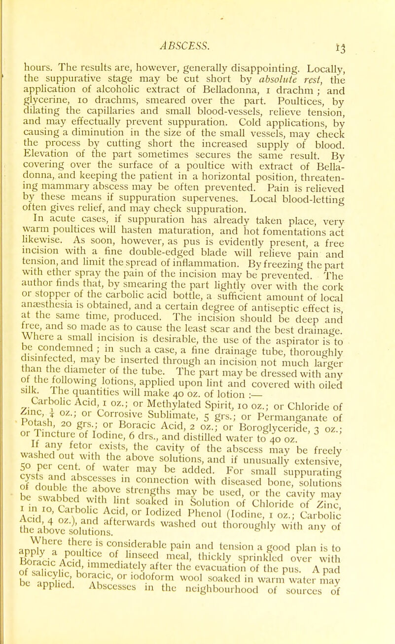 hours. The results are, however, generally disappointing. Locally, the suppurative stage may be cut short by absolute rest, the application of alcoholic extract of Belladonna, i drachm ; and glycerine, 10 drachms, smeared over the part. Poultices, by dilating the capillaries and small blood-vessels, relieve tension, and may effectually prevent suppuration. Cold applications, by causing a diminution in the size of the small vessels, may check the process by cutting short the increased supply of blood. Elevation of the part sometimes secures the same result. By covering over the surface of a poultice with extract of Bella- donna, and keeping the patient in a horizontal position, threaten- ing mammary abscess may be often prevented. Pain is relieved by these means if suppuration supervenes. Local blood-letting often gives relief, and may check suppuration. In acute cases, if suppuration has already taken place, very warm poultices will hasten maturation, and hot fomentations act likewise. As soon, however, as pus is evidently present, a free incision with a fine double-edged blade will relieve pain and tension, and limit the spread of inflammation. By freezing the part with ether spray the pain of the incision may be prevented. The author finds that, by smearing the part lightly over with the cork or stopper of the carbolic acid bottle, a sufficient amount of local anaesthesia is obtained, and a certain degree of antiseptic effect is at the same time, produced. The incision should be deep and free, and so made as to cause the least scar and the best drainage. Where a small incision is desirable, the use of the aspirator is to be condemned ; in such a case, a fine drainage tube, thoroughly disinfected, may be inserted through an incision not much larger than the diameter of the tube. The part may be dressed with any of the following lotions, applied upon lint and covered with oiled silk. I he quantities will make 40 oz. of lotion ■— Carbolic Acid 1 oz.; or Methylated Spirit, 10 oz.; or Chloride of gnc * oz.; or Corrosive Sublimate, 5 grs.j or Permanganate of or Ti, V° g?7 °r B°ia,CIC Add' 2 OZ-> or Boroglyceride, 3 oz.; or Tincture of Iodine, 6 drs, and distilled water to 40 oz wal7n, etortwists,,the cavity of the absccss may be f^eiy Tctf \™'? thf ab0VC solutios, and if unusually extensive, cvsfs nnd nl be added< For sma11 suppurating of douhwS m ^^bon with diseased bone/solutions be swahtd !trengthi may be sed, or the cavity may nTorirV'f sorkcid in s°iution °f chi°Hde °fone, Add J n?\ 1 A»d> °r °dized Pheno1 (Iodine- 1 ™-> Carbolic fhelboveolutions Wai'dS WaShCC* °Ut th°™ghly with any of annTvTn^.H f8 COfnf.derable Pai» ^ tension a good plan is to KZ-i; aP h CC °flmseed meal, thickly sprinkled over with of Itucvi u mimediately aftc'- the evacuation of the pus. A pad be aS A.C1C' °' ,odofor!n wool soaked in warm water may applied. Abscesses in the neighbourhood of sources of