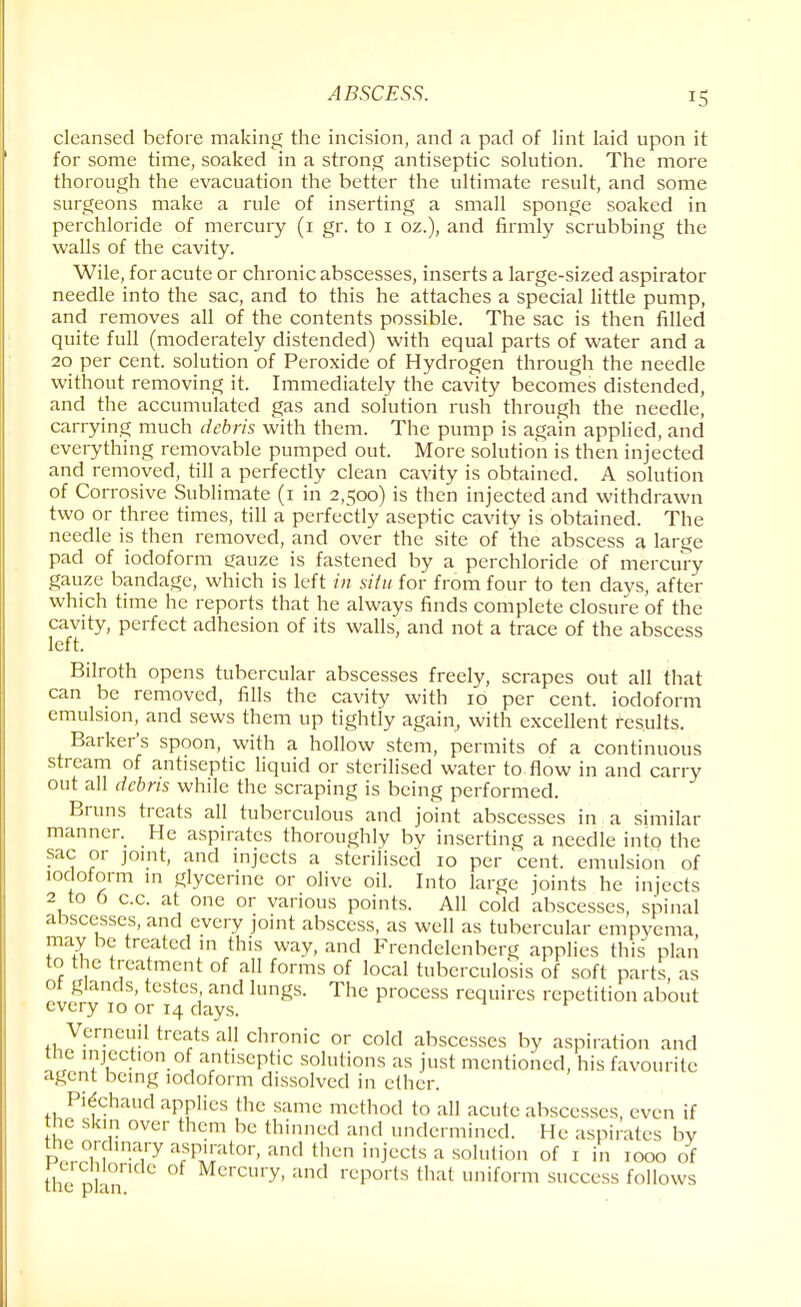 cleansed before making the incision, and a pad of lint laid upon it for some time, soaked in a strong antiseptic solution. The more thorough the evacuation the better the ultimate result, and some surgeons make a rule of inserting a small sponge soaked in perchloride of mercury (i gr. to i oz.), and firmly scrubbing the walls of the cavity. Wile, for acute or chronic abscesses, inserts a large-sized aspirator needle into the sac, and to this he attaches a special little pump, and removes all of the contents possible. The sac is then filled quite full (moderately distended) with equal parts of water and a 20 per cent, solution of Peroxide of Hydrogen through the needle without removing it. Immediately the cavity becomes distended, and the accumulated gas and solution rush through the needle, carrying much debris with them. The pump is again applied, and everything removable pumped out. More solution is then injected and removed, till a perfectly clean cavity is obtained. A solution of Corrosive Sublimate (1 in 2,500) is then injected and withdrawn two or three times, till a perfectly aseptic cavity is obtained. The needle is then removed, and over the site of the abscess a large pad of iodoform gauze is fastened by a perchloride of mercury gauze bandage, which is left in situ for from four to ten days, after which time he reports that he always finds complete closure of the cavity, perfect adhesion of its walls, and not a trace of the abscess left. Bilroth opens tubercular abscesses freely, scrapes out all that can be removed, fills the cavity with 10 per cent, iodoform emulsion, and sews them up tightly again, with excellent results. Barker's spoon, with a hollow stem, permits of a continuous stream of antiseptic liquid or sterilised water to flow in and carry out all debris while the scraping is being performed. Bruns treats all tuberculous and joint abscesses in a similar manner. He aspirates thoroughly by inserting a needle into the sac or joint, and injects a sterilised 10 per cent, emulsion of iodoform in glycerine or olive oil. Into large joints he injects 2 to 6 c.c. at one or various points. All cold abscesses, spinal abscesses, and every joint abscess, as well as tubercular empyema, may be treated in this way, and Frendelenberg applies this plan to the treatment of all forms of local tuberculosis of soft parts as ot glands, testes and lungs. The process requires repetition about every 10 or 14 days. Verneuil treats all chronic or cold abscesses by aspiration and the injection of antiseptic solutions as just mentioned, his favourite agent being iodoform dissolved in ether. Pie'chaud applies the same method to all acute abscesses, even if the skin over them be thinned and undermined. He aspirates by iwn ina,ry arSp£at0r' and then iniccts a sohltion of 1 i» 1000 of the P ° Mercury< and rePorts that uniform success follows