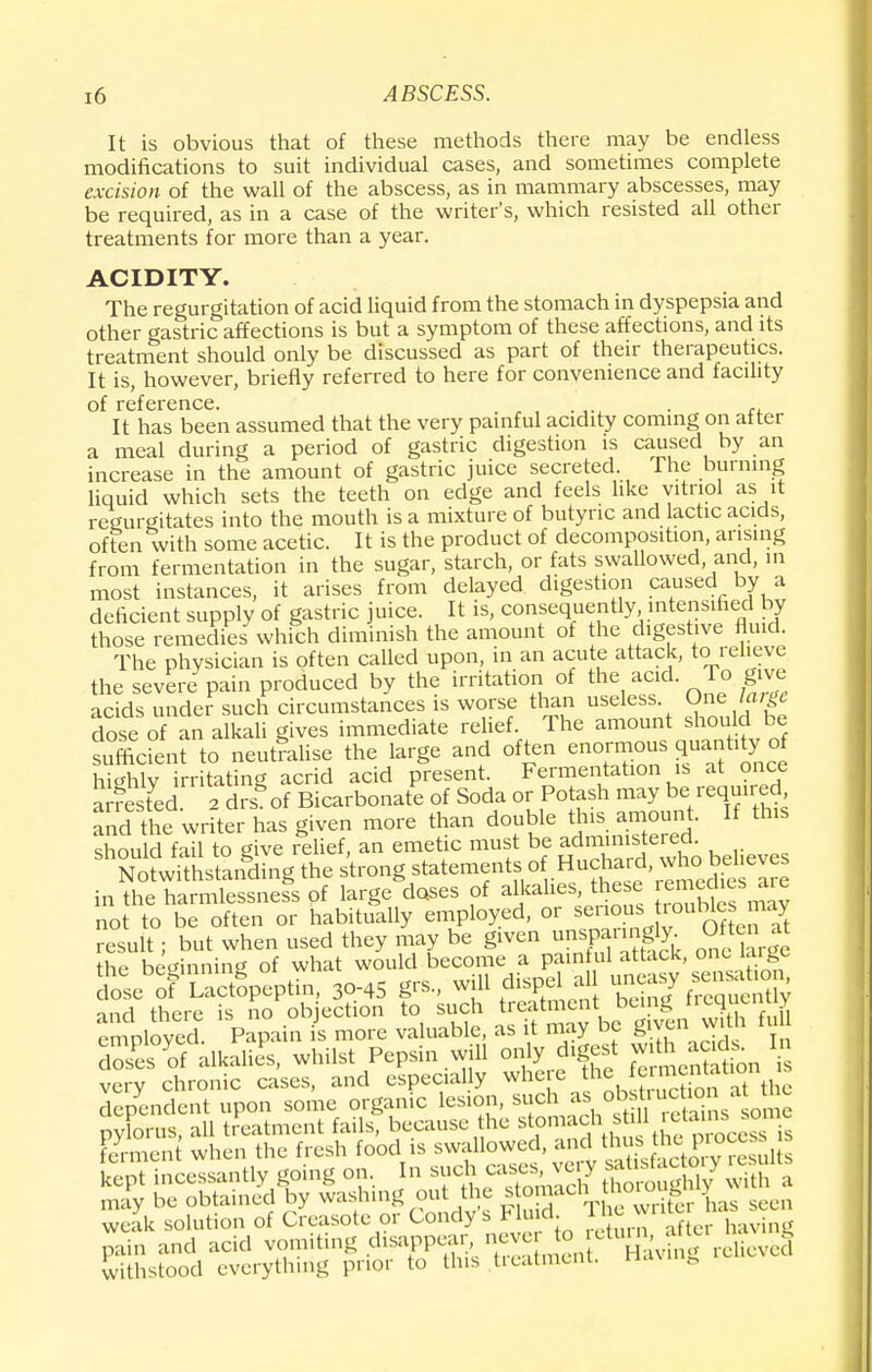 It is obvious that of these methods there may be endless modifications to suit individual cases, and sometimes complete excision of the wall of the abscess, as in mammary abscesses, may be required, as in a case of the writer's, which resisted all other treatments for more than a year. ACIDITY. The regurgitation of acid liquid from the stomach in dyspepsia and other gastric affections is but a symptom of these affections, and its treatment should only be discussed as part of their therapeutics. It is, however, briefly referred to here for convenience and facility of reference. . , It has been assumed that the very painful acidity coming on after a meal during a period of gastric digestion is caused by an increase in the amount of gastric juice secreted The burning liquid which sets the teeth on edge and feels like vitriol as it regurgitates into the mouth is a mixture of butyric and lactic acids, often with some acetic. It is the product of decomposition, arising from fermentation in the sugar, starch, or fats swallowed, and, in most instances, it arises from delayed digestion caused by a deficient supply of gastric juice. It is, consequently intensified by those remedies which diminish the amount of the digestive fluid. The physician is often called upon, in an acute attack, to relieve the severe pain produced by the irritation of the acid. To give acids under such circumstances is worse than useless 0ne.J£ dose of an alkali gives immediate relief. The amount should be sufficient to neutralise the large and often enormous quaaWycf highly irritating acrid acid present. Fermentation is at once arrested a drs of Bicarbonate of Soda or Potash may be required, and the writer has g.ven more than double this amount. If this should fail to give relief, an emetic must be administered. ShN^hsSngding the strong statements ol: Hucbard, who> bel.ev in the harmlessness of large doses of alkalies, the e ™dusa» not to be often or habitually employed, or se.ioustroubles may result; but when used they may be given nspanngly. Of ten at the beginning of what would become a painful attack, one urge o^e o? Speptin, 3o-45 p., will dispel all uneasy sen^ and there is no objection to such treatment being irequenuy employed. Papain is more valuable, as it may be given vnth fu doses of alkalies, whilst Pepsin will only digest with acids In very chronic cases, and especially where c^entotion dependent upon some organic lesion, such as obstruction at me pylorus, all treatment fails, because he ^^^J^^Sfa foment when the fresh food is swallowed, and thus the^cess« Lept incessantly going on, In such cases, very factory results may be obtained by washing out the stomach^tnoroug y weak solution of Creasote or Condy s Fluid, inewi pain and acid vomiting disappear neverl^° f %navgfreUevei withstood everything prior to this treatment, nav ft