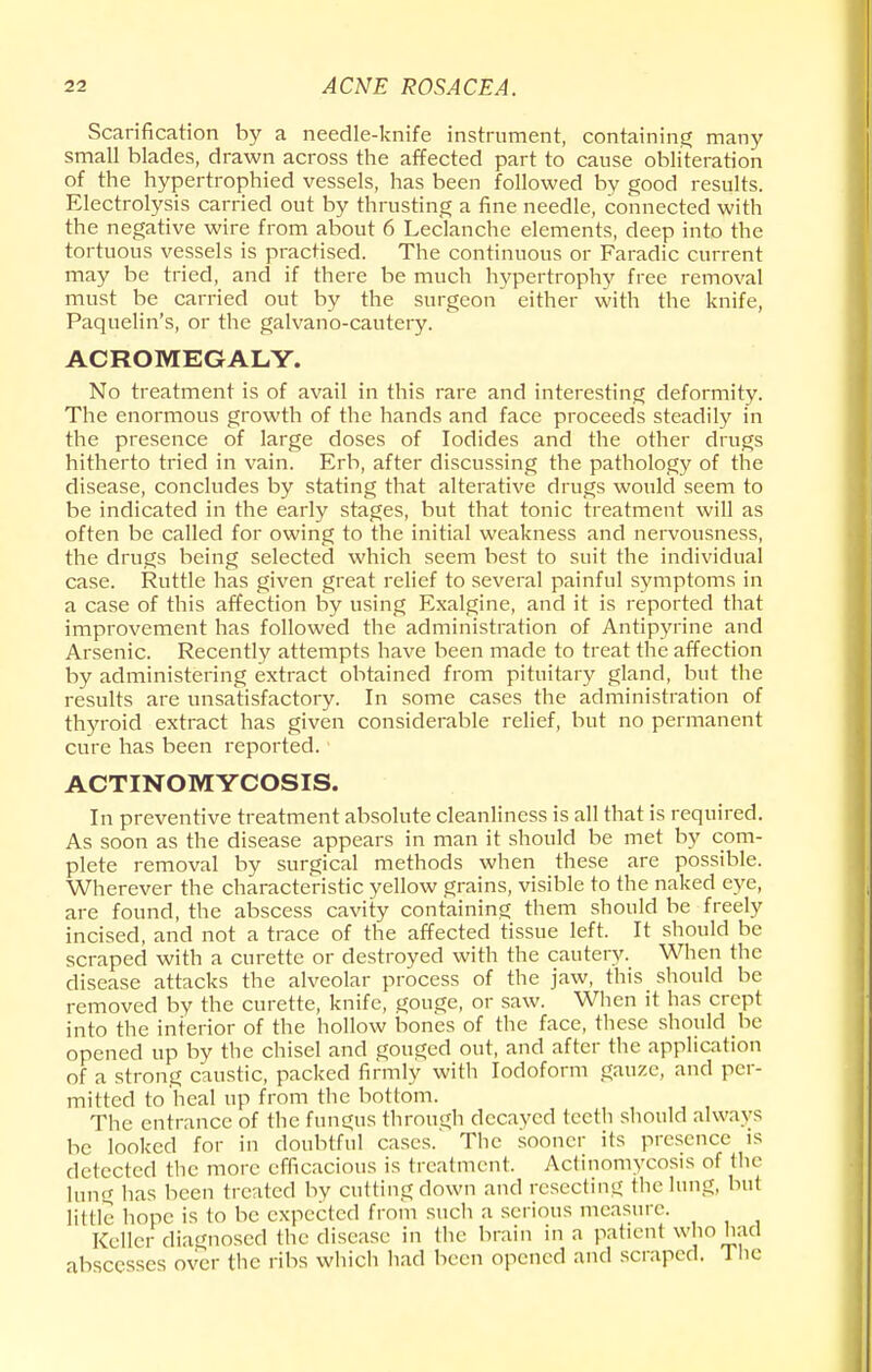 Scarification by a needle-knife instrument, containing many small blades, drawn across the affected part to cause obliteration of the hypertrophied vessels, has been followed by good results. Electrolysis carried out by thrusting a fine needle, connected with the negative wire from about 6 Leclanche elements, deep into the tortuous vessels is practised. The continuous or Faradic current may be tried, and if there be much hypertrophy free removal must be carried out by the surgeon either with the knife, Paquelin's, or the galvano-cautery. ACROMEGALY. No treatment is of avail in this rare and interesting deformity. The enormous growth of the hands and face proceeds steadily in the presence of large doses of Iodides and the other drugs hitherto tried in vain. Erb, after discussing the pathology of the disease, concludes by stating that alterative drugs would seem to be indicated in the early stages, but that tonic treatment will as often be called for owing to the initial weakness and nervousness, the drugs being selected which seem best to suit the individual case. Ruttle has given great relief to several painful symptoms in a case of this affection by using Exalgine, and it is reported that improvement has followed the administration of Antipyrine and Arsenic. Recently attempts have been made to treat the affection by administering extract obtained from pituitary gland, but the results are unsatisfactory. In some cases the administration of thyroid extract has given considerable relief, but no permanent cure has been reported. ACTINOMYCOSIS. In preventive treatment absolute cleanliness is all that is required. As soon as the disease appears in man it should be met by com- plete removal by surgical methods when these are possible. Wherever the characteristic yellow grains, visible to the naked eye, are found, the abscess cavity containing them should be freely incised, and not a trace of the affected tissue left. It should be scraped with a curette or destroyed with the cautery. When the disease attacks the alveolar process of the jaw, this should be removed by the curette, knife, gouge, or saw. When it lias crept into the interior of the hollow bones of the face, these should be opened up by the chisel and gouged out, and after the application of a strong caustic, packed firmly with Iodoform gauze, and per- mitted to heal up from the bottom. The entrance of the fungus through decayed teeth should always be looked for in doubtful cases. The sooner its presence is detected the more efficacious is treatment. Actinomycosis of the lung has been treated by cutting clown and resecting the lung, hut little hope is to be expected from such a serious measure. Keller diagnosed the disease in the brain in a patient who had abscesses over the ribs which had been opened and scraped. 1 he