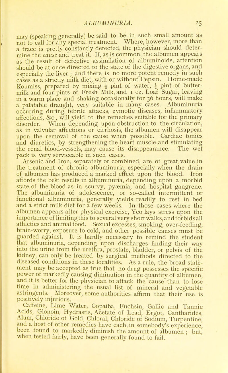 may (speaking generally) be said to be in such small amount as not to call for any special treatment. Where, however, more than a trace is pretty constantly detected, the physician should deter- mine the cause and treat it. If, as is common, the albumen appears as the result of defective assimilation of albuminoids, attention should be at once directed to the state of the digestive organs, and especially the liver ; and there is no more potent remedy in such cases as a strictly milk diet, with or without Pepsin. Home-made Koumiss, prepared by mixing £ pint of water, i pint of butter- milk and four pints of Fresh Milk, and 1 oz. Loaf Sugar, leaving in a warm place and shaking occasionally for 36 hours, will make a palatable draught, very suitable in many cases. Albuminuria occurring during febrile attacks, zymotic diseases, inflammatory affections, &c, will yield to the remedies suitable for the primary disorder. When depending upon obstruction to the circulation, as in valvular affections or cirrhosis, the albumen will disappear upon the removal of the cause when possible. Cardiac tonics and diuretics, by strengthening the heart muscle and stimulating the renal blood-vessels, may cause its disappearance. The wet pack is very serviceable in such cases. Arsenic and Iron, separately or combined, are of great value in the treatment of chronic albuminuria, especially when the drain of albumen has produced a marked effect upon the blood. Iron affords the best results in albuminuria, depending upon a morbid state of the blood as in scurvy, pyaemia, and hospital gangrene. The albuminuria of adolescence, or so-called intermittent or functional albuminuria, generally yields readily to rest in bed and a strict milk diet for a few weeks. In those cases where the albumen appears after physical exercise, Yeo lays stress upon the importance of limiting this to several very short walks, and forbids all athletics and animal food. Sexual excesses, smoking, over-feeding, brain-worry, exposure to cold, and other possible causes must be guarded against. It is hardly necessary to remind the student that albuminuria, depending upon discharges finding their way into the urine from the urethra, prostate, bladder, or pelvis of the kidney, can only be treated by surgical methods directed to the diseased conditions in these localities. As a rule, the broad state- ment may be accepted as true that no drug possesses the specific power of markedly causing diminution in the quantity of albumen, and it is better for the physician to attack the cause than to lose time in administering the usual list of mineral and vegetable astringents. Moreover, some authorities affirm that their use is positively injurious. Caffeine, Lime Water, Copaiba, Fuchsin, Gallic and Tannic Acids, Glonoin, Hydrastis, Acetate of Lead, Ergot, Cantharides, Alum, Chloride of Gold, Chloral, Chloride of Sodium, 'J turpentine, and a host of other remedies have each, in somebody's experience, been found to markedly diminish the amount of albumen ; but, when tested fairly, have been generally found to fail.