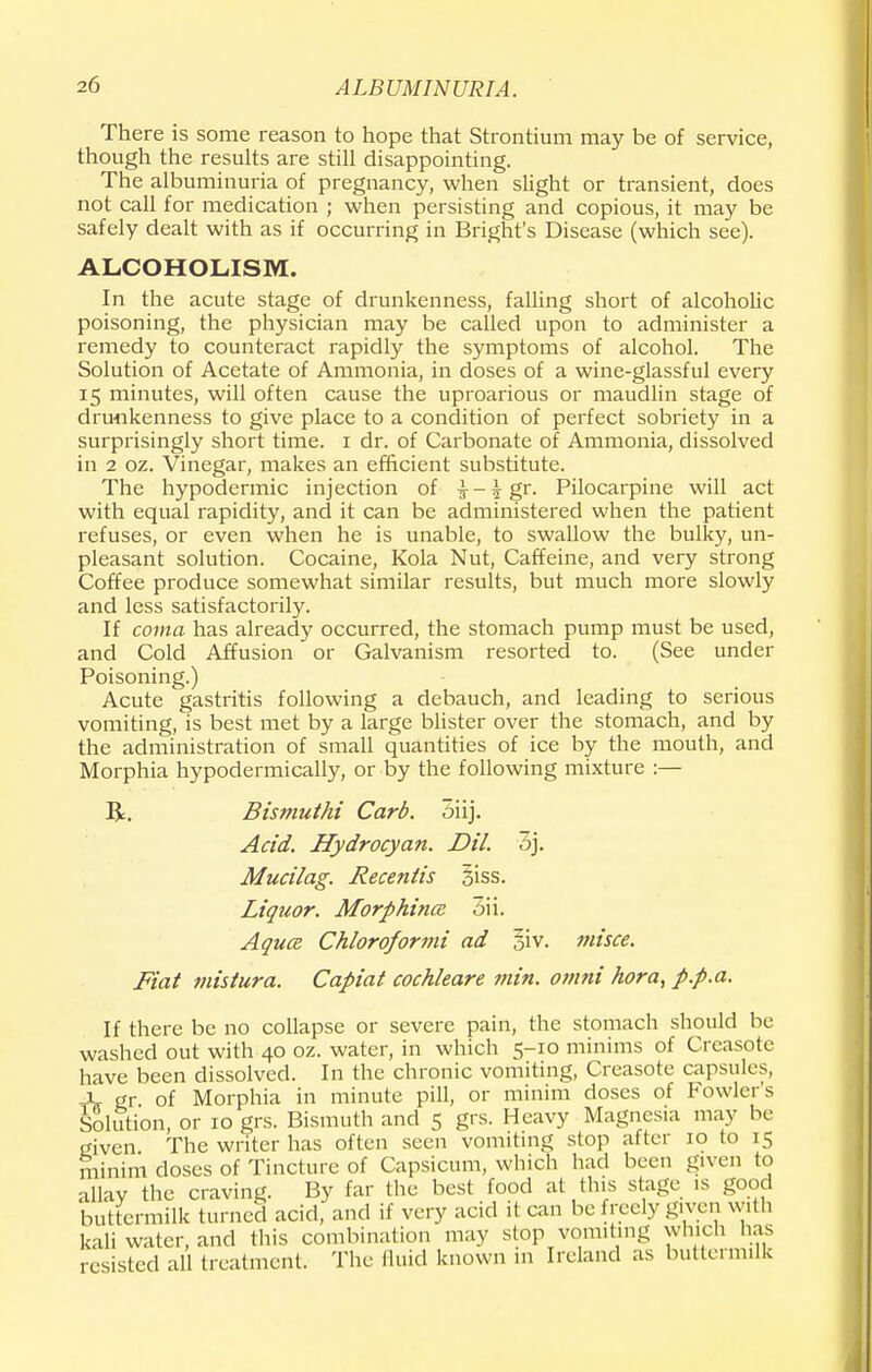 There is some reason to hope that Strontium may be of service, though the results are still disappointing. The albuminuria of pregnancy, when slight or transient, does not call for medication ; when persisting and copious, it may be safely dealt with as if occurring in Bright's Disease (which see). ALCOHOLISM. In the acute stage of drunkenness, falling short of alcoholic poisoning, the physician may be called upon to administer a remedy to counteract rapidly the symptoms of alcohol. The Solution of Acetate of Ammonia, in doses of a wine-glassful every 15 minutes, will often cause the uproarious or maudlin stage of drunkenness to give place to a condition of perfect sobriety in a surprisingly short time. 1 dr. of Carbonate of Ammonia, dissolved in 2 oz. Vinegar, makes an efficient substitute. The hypodermic injection of ^-^gr. Pilocarpine will act with equal rapidity, and it can be administered when the patient refuses, or even when he is unable, to swallow the bulky, un- pleasant solution. Cocaine, Kola Nut, Caffeine, and very strong Coffee produce somewhat similar results, but much more slowly and less satisfactorily. If coma has already occurred, the stomach pump must be used, and Cold Affusion or Galvanism resorted to. (See under Poisoning.) Acute gastritis following a debauch, and leading to serious vomiting, is best met by a large blister over the stomach, and by the administration of small quantities of ice by the mouth, and Morphia hypodermically, or by the following mixture :— R. Bismuthi Carb. 5iij. Acid. Hydrocyan. Dil. 3j. Mucilag. Recentis 31SS. Liquor. Morphines 3ii. Aquce Chloroformi ad 5iv. misce. Fiat mistura. Capiat cochleare min. omni hora, p.p.a. If there be no collapse or severe pain, the stomach should be washed out with 40 oz. water, in which 5-10 minims of Creasote have been dissolved. In the chronic vomiting, Creasote capsules, -X- gr of Morphia in minute pill, or minim doses of Fowler's Solution, or 10 grs. Bismuth and 5 grs. Heavy Magnesia may be given The writer has often seen vomiting stop after 10 to 15 minim closes of Tincture of Capsicum, which had been given to allay the craving. By far the best food at this stage is good buttermilk turned acid, and if very acid it can be freely given with kali water, and this combination may stop vomiting which has resisted all treatment. The fluid known in Ireland as buttermilk