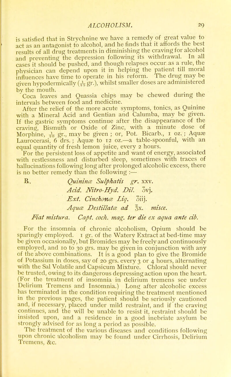 is satisfied that in Strychnine we have a remedy of great value to act as an antagonist to alcohol, and he finds that it affords the best results of all drug treatments in diminishing the craving for alcohol and preventing the depression following its withdrawal. In all cases it should be pushed, and though relapses occur as a rule, the physician can depend upon it in helping the patient till moral influences have time to operate in his reform. The drug may be given hypodermically gr.), whilst smaller doses are administered by the mouth. Coca leaves and Quassia chips may be chewed during the intervals between food and medicine. After the relief of the more acute symptoms, tonics, as Quinine with a Mineral Acid and Gentian and Calumba, may be given. If the gastric symptoms continue after the disappearance of the craving, Bismuth or Oxide of Zinc, with a minute dose of Morphine, gr-, may be given ; or, Pot. Bicarb., i oz. ; Aquas Laurocerasi, 6 drs.; Aquae to 12 oz.—a table-spoonful, with an equal quantity of fresh lemon juice, every 2 hours. For the persistent loss of appetite and want of energy, associated with restlessness and disturbed sleep, sometimes with traces of hallucinations following long after prolonged alcoholic excess, there is no better remedy than the following :•—■ ft. Quinines Sulphatis gr. xxv. Acid. Nitro-Hyd. Dil. 3vj. Ext. Cinchona Liq. 3iij. Aquce DestillatcR ad §x. misce. Fiat mistura. Capt. cock. mag. ter die ex aqua ante cib. For the insomnia of chronic alcoholism, Opium should be sparingly employed. 1 gr. of the Watery Extract at bed-time may be given occasionally, but Bromides may be freely and continuously employed, and 10 to 30 grs. may be given in conjunction with any of the above combinations. It is a good plan to give the Bromide of Potassium in closes, say of 20 grs. every 3 or 4 hours, alternating with the Sal Volatile and Capsicum Mixture. Chloral should never be trusted, owing to its dangerous depressing action upon the heart. (For the treatment of insomnia in delirium tremens see under Delirium Tremens and Insomnia.) Long after alcoholic excess has terminated in the condition requiring the treatment mentioned in the previous pages, the patient should be seriously cautioned and, if necessary, placed under mild restraint, and if'the craving continues, and the will be unable to resist it, restraint should be insisted upon, and a residence in a good inebriate asylum be strongly advised for as long a period as possible. The treatment of the various diseases and conditions following upon chronic alcoholism may be found under Cirrhosis, Delirium Tremens, &c.
