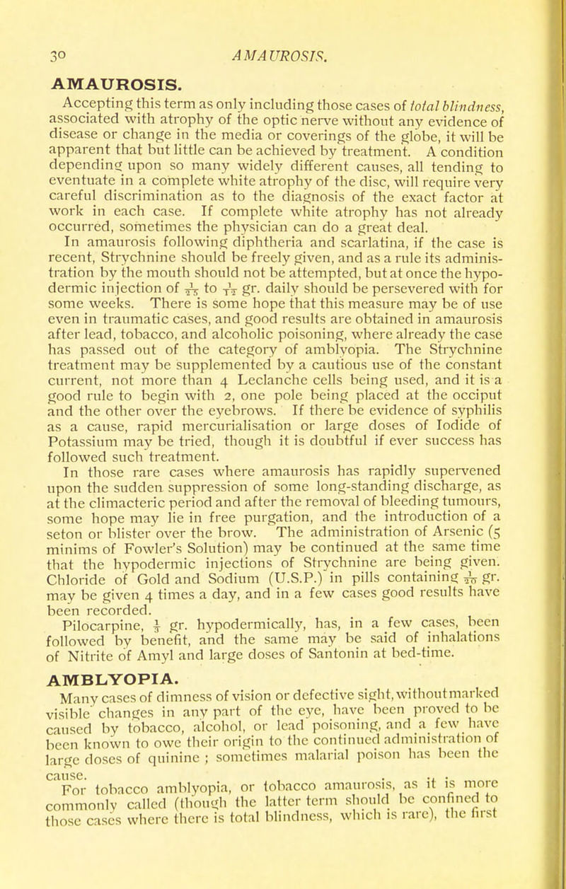 AMAUROSIS. Accepting this term as only including those cases of total blindness, associated with atrophy of the optic nerve without any evidence of disease or change in the media or coverings of the globe, it will be apparent that but little can be achieved by treatment. A condition depending upon so many widely different causes, all tending to eventuate in a complete white atrophy of the disc, will require very careful discrimination as to the diagnosis of the exact factor at work in each case. If complete white atrophy has not already occurred, sometimes the physician can do a great deal. In amaurosis following diphtheria and scarlatina, if the case is recent, Strychnine should be freely given, and as a rule its adminis- tration by the mouth should not be attempted, but at once the hypo- dermic injection of ^ to TV gr. daily should be persevered with for some weeks. There is some hope that this measure may be of use even in traumatic cases, and good results are obtained in amaurosis after lead, tobacco, and alcoholic poisoning, where already the case has passed out of the category of amblyopia. The Strychnine treatment may be supplemented by a cautious use of the constant current, not more than 4 Leclanche cells being used, and it is a good rule to begin with 2, one pole being placed at the occiput and the other over the eyebrows. If there be evidence of syphilis as a cause, rapid mercurialisation or large doses of Iodide of Potassium may be tried, though it is doubtful if ever success has followed such treatment. In those rare cases where amaurosis has rapidly supervened upon the sudden suppression of some long-standing discharge, as at the climacteric period and after the removal of bleeding tumours, some hope may lie in free purgation, and the introduction of a seton or blister over the brow. The administration of Arsenic (5 minims of Fowler's Solution) may be continued at the same time that the hypodermic injections of Strychnine are being given. Chloride of Gold and Sodium (U.S.P.) in pills containing ^ gr. may be given 4 times a day, and in a few cases good results have been recorded. Pilocarpine, £ gr. hypodermically, has, in a few cases, been followed by benefit, and the same may be said of inhalations of Nitrite of Amyl and large doses of Santonin at bed-time. AMBLYOPIA. Many cases of dimness of vision or defective sight, withoutmarked visible' changes in any part of the eye, have been proved to be caused by tobacco, alcohol, or lead poisoning, and a few have been known to owe their origin to the continued administration of large closes of quinine ; sometimes malarial poison has been the cause. . ., . For tobacco amblyopia, or tobacco amaurosis, as it is more commonly called (though the latter term should be confined to tlK.sc cases where there is total blindness, which is rare), the first
