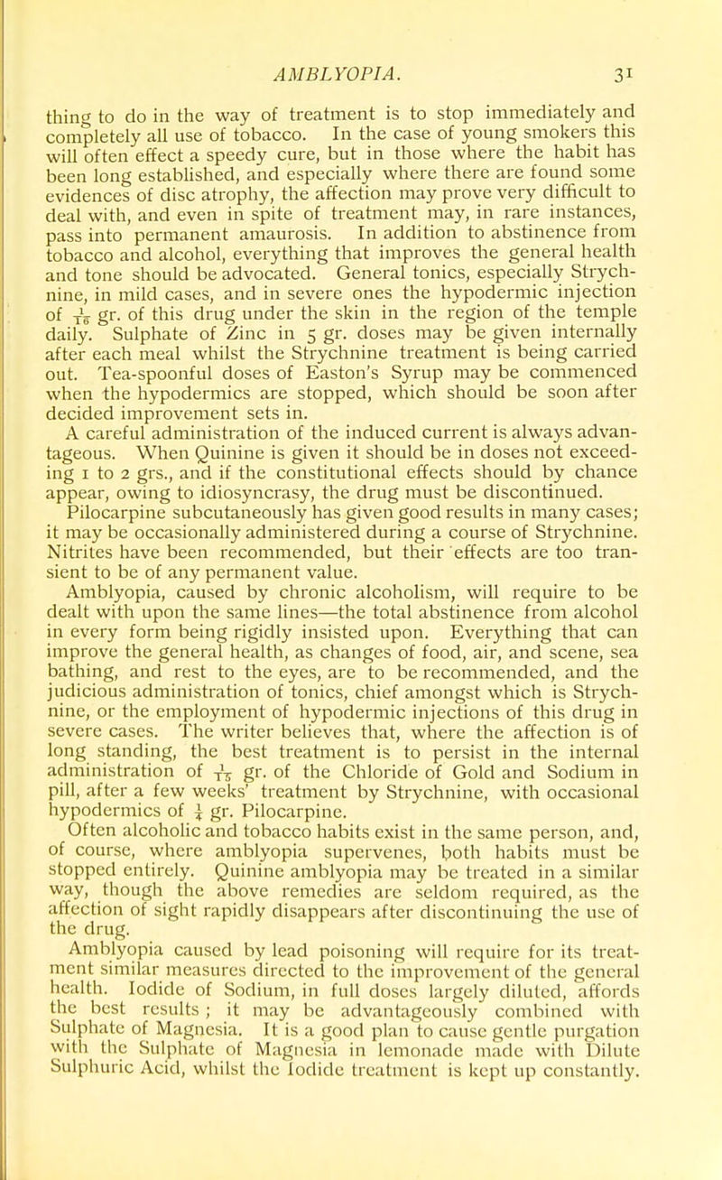 thing to do in the way of treatment is to stop immediately and completely all use of tobacco. In the case of young smokers this will often effect a speedy cure, but in those where the habit has been long established, and especially where there are found some evidences of disc atrophy, the affection may prove very difficult to deal with, and even in spite of treatment may, in rare instances, pass into permanent amaurosis. In addition to abstinence from tobacco and alcohol, everything that improves the general health and tone should be advocated. General tonics, especially Strych- nine, in mild cases, and in severe ones the hypodermic injection of ^ gr. of this drug under the skin in the region of the temple daily. Sulphate of Zinc in 5 gr. doses may be given internally after each meal whilst the Strychnine treatment is being carried out. Tea-spoonful doses of Easton's Syrup may be commenced when the hypodermics are stopped, which should be soon after decided improvement sets in. A careful administration of the induced current is always advan- tageous. When Quinine is given it should be in doses not exceed- ing 1 to 2 grs., and if the constitutional effects should by chance appear, owing to idiosyncrasy, the drug must be discontinued. Pilocarpine subcutaneously has given good results in many cases; it may be occasionally administered during a course of Strychnine. Nitrites have been recommended, but their effects are too tran- sient to be of any permanent value. Amblyopia, caused by chronic alcoholism, will require to be dealt with upon the same lines—the total abstinence from alcohol in every form being rigidly insisted upon. Everything that can improve the general health, as changes of food, air, and scene, sea bathing, and rest to the eyes, are to be recommended, and the judicious administration of tonics, chief amongst which is Strych- nine, or the employment of hypodermic injections of this drug in severe cases. The writer believes that, where the affection is of long standing, the best treatment is to persist in the internal administration of T\ gr. of the Chloride of Gold and Sodium in pill, after a few weeks' treatment by Strychnine, with occasional hypodermics of ^ gr. Pilocarpine. Often alcoholic and tobacco habits exist in the same person, and, of course, where amblyopia supervenes, both habits must be stopped entirely. Quinine amblyopia may be treated in a similar way, though the above remedies are seldom required, as the affection of sight rapidly disappears after discontinuing the use of the drug. Amblyopia caused by lead poisoning will require for its treat- ment similar measures directed to the improvement of the general health. Iodide of Sodium, in full closes largely diluted, affords the best results ; it may be advantageously combined with Sulphate of Magnesia. It is a good plan to cause gentle purgation with the Sulphate of Magnesia in lemonade made with Dilute Sulphuric Acid, whilst the Iodide treatment is kept up constantly.