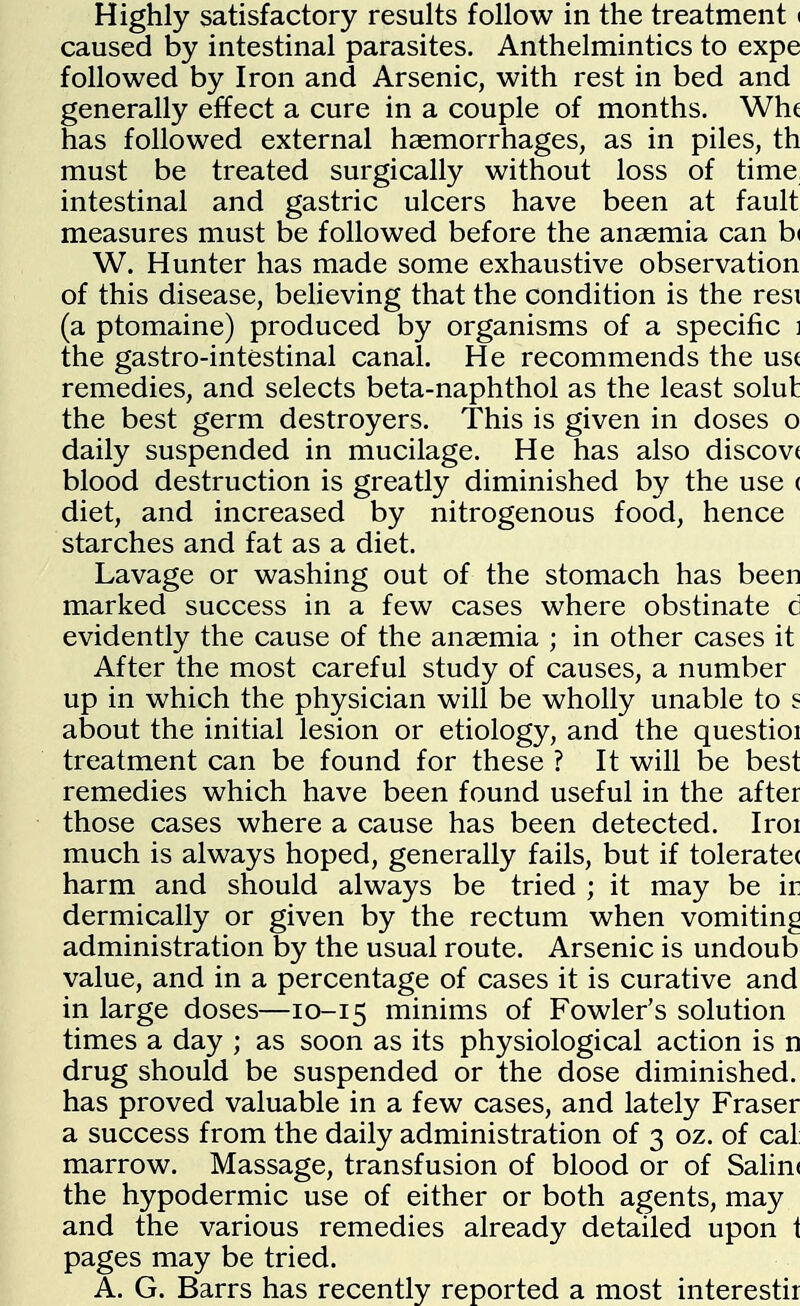 Highly satisfactory results follow in the treatment i caused by intestinal parasites. Anthelmintics to expe followed by Iron and Arsenic, with rest in bed and generally effect a cure in a couple of months. Wh( has followed external haemorrhages, as in piles, th must be treated surgically without loss of time intestinal and gastric ulcers have been at fault measures must be followed before the anaemia can b< W. Hunter has made some exhaustive observation of this disease, believing that the condition is the rest (a ptomaine) produced by organisms of a specific i the gastro-intestinal canal. He recommends the us( remedies, and selects beta-naphthol as the least solut the best germ destroyers. This is given in doses o daily suspended in mucilage. He has also discov( blood destruction is greatly diminished by the use < diet, and increased by nitrogenous food, hence starches and fat as a diet. Lavage or washing out of the stomach has been marked success in a few cases where obstinate c evidently the cause of the anaemia ; in other cases it After the most careful study of causes, a number up in which the physician will be wholly unable to s about the initial lesion or etiology, and the questioi treatment can be found for these ? It will be best remedies which have been found useful in the after those cases where a cause has been detected. Iroi much is always hoped, generally fails, but if tolerate( harm and should always be tried ; it may be ir dermically or given by the rectum when vomiting administration by the usual route. Arsenic is undoub value, and in a percentage of cases it is curative and in large doses—10-15 minims of Fowler's solution times a day ; as soon as its physiological action is n drug should be suspended or the dose diminished, has proved valuable in a few cases, and lately Fraser a success from the daily administration of 3 oz. of cal marrow. Massage, transfusion of blood or of Salint the hypodermic use of either or both agents, may and the various remedies already detailed upon i pages may be tried. A. G. Barrs has recently reported a most interestir
