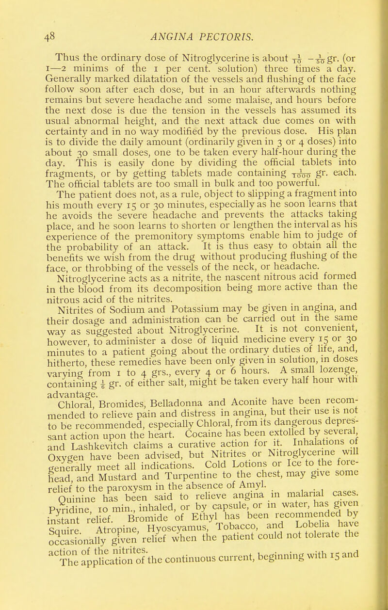 Thus the ordinary dose of Nitroglycerine is about ^ --sWgr. (or i—2 minims of the i per cent, solution) three times a day. Generally marked dilatation of the vessels and flushing of the face follow soon after each dose, but in an hour afterwards nothing remains but severe headache and some malaise, and hours before the next dose is due the tension in the vessels has assumed its usual abnormal height, and the next attack due comes on with certainty and in no way modified by the previous dose. His plan is to divide the daily amount (ordinarily given in 3 or 4 doses) into about 30 small doses, one to be taken every half-hour during the day. This is easily done by dividing the official tablets into fragments, or by getting tablets made containing gr- each. The official tablets are too small in bulk and too powerful. The patient does not, as a rule, object to slipping a fragment into his mouth every 15 or 30 minutes, especially as he soon learns that he avoids the severe headache and prevents the attacks taking place, and he soon learns to shorten or lengthen the interval as his experience of the premonitory symptoms enable him to judge of the probability of an attack. It is thus easy to obtain all the benefits we wish from the drug without producing flushing of the face, or throbbing of the vessels of the neck, or headache. Nitroglycerine acts as a nitrite, the nascent nitrous acid formed in the blood from its decomposition being more active than the nitrous acid of the nitrites. Nitrites of Sodium and Potassium may be given in angina, and their dosage and administration can be carried out in the same way as suggested about Nitroglycerine. It is not convenient, however, to administer a dose of liquid medicine every 15 or 30 minutes to a patient going about the ordinary duties of life, and, hitherto, these remedies have been only given in solution, in doses varying from 1 to 4 grs., every 4 or 6 hours. A small lozenge, containing | gr. of either salt, might be taken every half hour with advantage. . , , Chloral, Bromides, Belladonna and Aconite have been recom- mended to relieve pain and distress in angina, but their use is not to be recommended, especially Chloral, from its dangerous depres- sant action upon the heart. Cocaine has been extolled by several and Lashkevitch claims a curative action for it Inhalations o Oxygen have been advised, but Nitrites or Nitroglycerine will generally meet all indications. Cold Lotions or Ice to the fore- head and Mustard and Turpentine to the chest, may give some relief to the paroxysm in the absence of Amyl. Quinrne has been said to relieve angina in malarial cases Pvridine 10 min., inhaled, or by capsule, or in water, has given instant rel ef Bromide of Ethyl has been recommended by So Are Atropine, Hyoscyamus, Tobacco, and Lobelia have oSonklfy given' relief when the patient could not tolerate the 'The appfeation'of the continuous current, beginning with 15 and