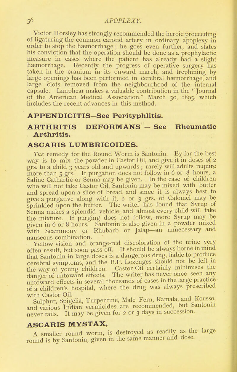 Victor Horsley has strongly recommended the heroic proceeding of ligaturing the common carotid artery in ordinary apoplexy in order to stop the haemorrhage; he goes even further, and states his conviction that the operation should be done as a prophylactic measure in cases where the patient has already had a slight haemorrhage. Recently the progress of operative surgery has taken in the cranium in its onward march, and trephining by large openings has been performed in cerebral haemorrhage, and large clots removed from the neighbourhood of the internal capsule. Lanphear makes a valuable contribution in the  Journal of the American Medical Association, March 30, 1895, which includes the recent advances in this method. APPENDICITIS—See Perityphlitis. ARTHRITIS DEFORMANS — See Rheumatic Arthritis. ASCARIS LUMBRICOIDES. The remedy for the Round Worm is Santonin. By far the best way is to mix the powder in Castor Oil, and give it in doses of 2 grs. to a child 3 years old and upwards ; rarely will adults require more than 5 grs. If purgation does not follow in 6 or 8 hours, a Saline Cathartic or Senna may be given. In the case of children who will not take Castor Oil, Santonin may be mixed with butter and spread upon a slice of bread, and since it is always best to give a purgative along with it, 2 or 3 grs. of Calomel may be sprinkled upon the butter. The writer has found that Syrup of Senna makes a splendid vehicle, and almost every child will take the mixture. If purging does not follow, more Syrup may be given in 6 or 8 hours. Santonin is also given in a powder mixed with Scammony or Rhubarb or Jalap—an unnecessary and nauseous combination. Yellow vision and orange-red discoloration of the urine very often result, but soon pass off. It should be always borne in mind that Santonin in large doses is a dangerous drug, liable to produce cerebral symptoms, and the B.P. Lozenges should not be left in the way of young children. Castor Oil certainly minimises the danger of untoward effects. The writer has never once seen any untoward effects in several thousands of cases in the large practice of a children's hospital, where the drug was always prescribed with Castor Oil. , , „ Sulphur, Spigelia, Turpentine, Male Fern, Kamala, and Kousso, and various Indian vermicides are recommended, but Santonin never fails. It may be given for 2 or 3 days in succession. ASCARIS MYSTAX, A smaller round worm, is destroyed as readily as the large round is by Santonin, given in the same manner and dose.