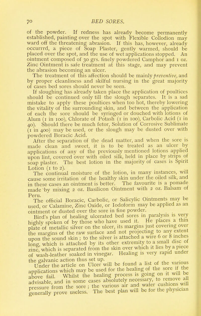 of the powder. If redness has already become permanently established, painting over the spot with Flexible Collodion may ward off the threatening abrasion. If this has, however, already occurrrd, a piece of Soap Plaster, gently warmed, should be placed over the spot, and the use of wet applications stopped. An ointment composed of 30 grs. finely powdered Camphor and 1 oz. Zinc Ointment is safe treatment at this stage, and may prevent the abrasion becoming an ulcer. The treatment of this affection should be mainly preventive, and by proper cleanliness and skilful nursing in the great majority of cases bed sores should never be seen. If sloughing has already taken place the application of poultices should be continued only till the slough separates. It is a sad mistake to apply these poultices when too hot, thereby lowering the vitality of the surrounding skin, and between the application of each the sore should be syringed or douched with lotions of Alum (1 in 100), Chlorate of Potash (1 in 100), Carbolic Acid (1 in 40). Should there be much fetor, Solution of Corrosive Sublimate (1 in 400) may be used, or the slough may be dusted over with powdered Boracic Acid. After the separation of the dead matter, and when the sore is made clean and sweet, it is to be treated as an ulcer by applications of any of the previously mentioned lotions applied upon lint, covered over with oiled silk, held in place by strips of soap plaster. The best lotion in the majority of cases is Spirit Lotion (1 to 2). The continual moisture of the lotion, in many instances, will cause some irritation of the healthy skin under the oiled silk, and in these cases an ointment is better. The favourite is a pomade made by mixing 2 oz. Basilicon Ointment with 2 oz. Balsam of Peru. . , The official Boracic, Carbolic, or Salicylic Ointments may be used, or Calamine, Zinc Oxide, or Iodoform may be applied as an ointment or dusted over the sore in fine powder. Bird's plan of healing ulcerated bed sores in paralysis is very highly spoken of by those who have used it. He places a thin plate of metallic silver on the ulcer, its margins just covering over the margins of the raw surface and not projecting to any extent upon the sound skin ; to the silver is attached a wire 6 or 8 inches long which is attached by its other extremity to a small disc ot zinc which is separated from the skin over which it lies by a piece of wash-leather soaked in vinegar. Healing is very rapid under the galvanic action thus set up. • „ Under the article on Ulcer will be found a list of the various applications which may be used for the healing of the sore 1 the above fai Whilst the healing process is going on it will be advisable and in some cases absolutely necessary, to remove a nressure from the sore ; the various air and water cushions will leneSy prove useless.' The best plan will be for the physician