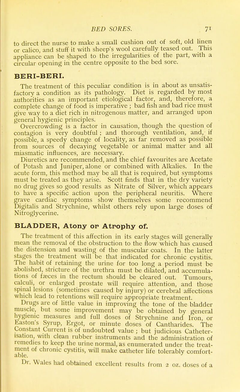 to direct the nurse to make a small cushion out of soft, old linen or calico, and stuff it with sheep's wool carefully teased out. This appliance can be shaped to the irregularities of the part, with a circular opening in the centre opposite to the bed sore. BERI-BERI. The treatment of this peculiar condition is in about as unsatis- factory a condition as its pathology. Diet is regarded by most authorities as an important etiological factor, and, therefore, a complete change of food is imperative ; bad fish and bad rice must give way to a diet rich in nitrogenous matter, and arranged upon general hygienic principles. Overcrowding is a factor in causation, though the question of contagion is very doubtful ; and thorough ventilation, and, if possible, a speedy change of locality, as far removed as possible from sources of decaying vegetable or animal matter and all miasmatic influences, are necessary. Diuretics are recommended, and the chief favourites are Acetate of Potash and Juniper, alone or combined with Alkalies. In the acute form, this method may be all that is required, but symptoms must be treated as they arise. Scott finds that in the dry variety no drug gives so good results as Nitrate of Silver, which appears to have a specific action upon the peripheral neuritis. Where grave cardiac symptoms show themselves some recommend Digitalis and Strychnine, whilst others rely upon large doses of Nitroglycerine. BLADDER, Atony op Atrophy of. The treatment of this affection in its early stages will generally mean the removal of the obstruction to the flow which has caused the distension and wasting of the muscular coats. In the latter stages the treatment will be that indicated for chronic cystitis. The habit of retaining the urine for too long a period must be abolished, stricture of the urethra must be dilated, and accumula- tions of fasces in the rectum should be cleared out. Tumours, calculi, or enlarged prostate will require attention, and those spinal lesions (sometimes caused by injury) or cerebral affections which lead to retentions will require appropriate treatment. Drugs are of little value in improving the tone of the bladder muscle, but some improvement may be obtained by general hygienic measures and full doses of Strychnine and Iron, or Easton's Syrup, Ergot, or minute doses of Cantharides. The Constant Current is of undoubted value ; but judicious Catheter- lsation, with clean rubber instruments and the administration of remedies to keep the urine normal, as enumerated under the treat- ment of chronic cystitis, will make catheter life tolerably comfort- Dr. Wales had obtained excellent results from 2 oz. doses of a