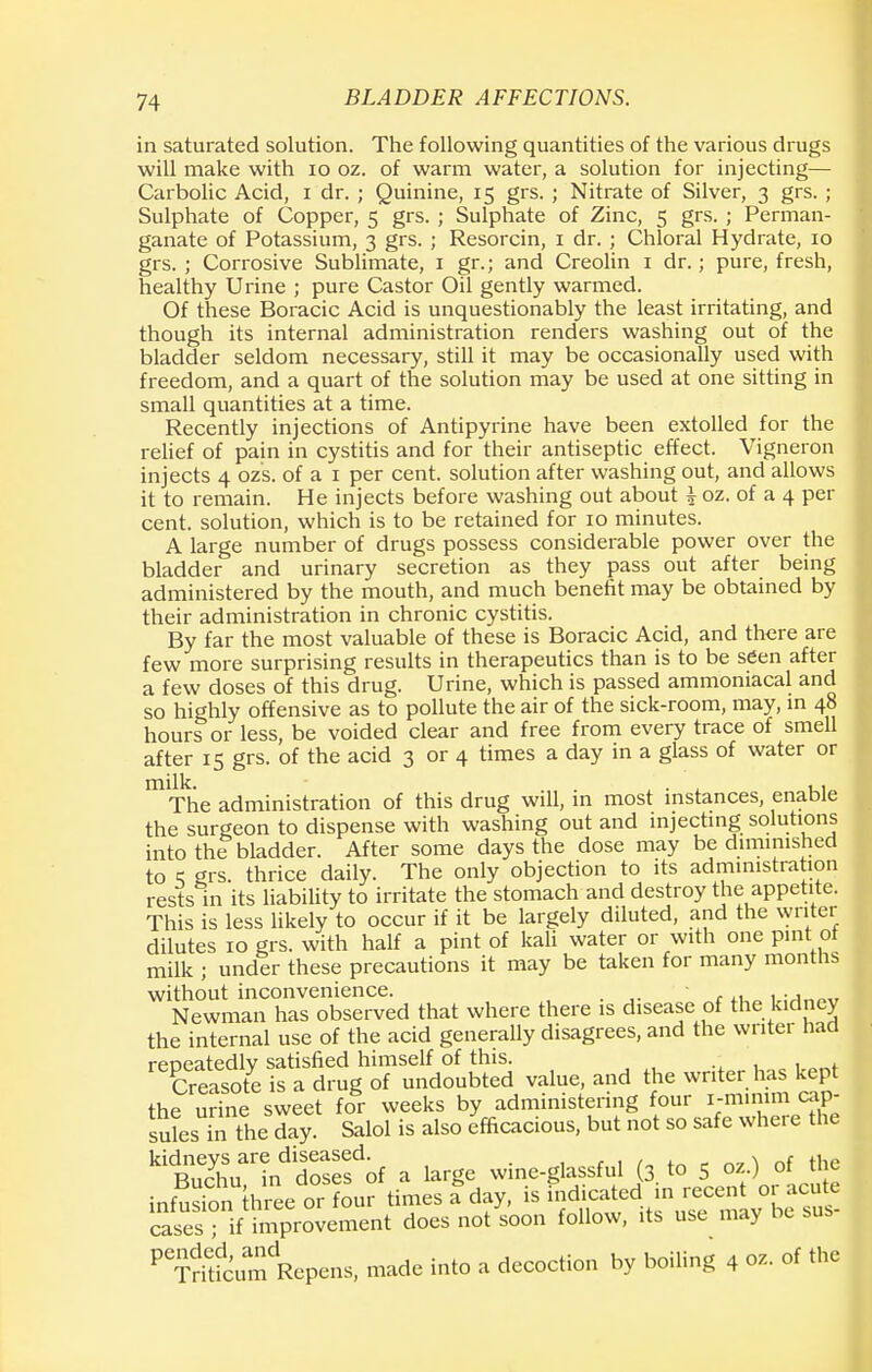 in saturated solution. The following quantities of the various drugs will make with 10 oz. of warm water, a solution for injecting— Carbolic Acid, i dr. ; Quinine, 15 grs. ; Nitrate of Silver, 3 grs. ; Sulphate of Copper, 5 grs. ; Sulphate of Zinc, 5 grs. ; Perman- ganate of Potassium, 3 grs. ; Resorcin, 1 dr. ; Chloral Hydrate, 10 grs. ; Corrosive Sublimate, 1 gr.; and Creolin 1 dr.; pure, fresh, healthy Urine ; pure Castor Oil gently warmed. Of these Boracic Acid is unquestionably the least irritating, and though its internal administration renders washing out of the bladder seldom necessary, still it may be occasionally used with freedom, and a quart of the solution may be used at one sitting in small quantities at a time. Recently injections of Antipyrine have been extolled for the relief of pain in cystitis and for their antiseptic effect. Vigneron injects 4 ozs. of a 1 per cent, solution after washing out, and allows it to remain. He injects before washing out about i oz. of a 4 per cent, solution, which is to be retained for 10 minutes. A large number of drugs possess considerable power over the bladder and urinary secretion as they pass out after being administered by the mouth, and much benefit may be obtained by their administration in chronic cystitis. By far the most valuable of these is Boracic Acid, and there are few more surprising results in therapeutics than is to be seen after a few doses of this drug. Urine, which is passed ammoniacal and so highly offensive as to pollute the air of the sick-room, may, in 48 hours or less, be voided clear and free from every trace of smell after 15 grs. of the acid 3 or 4 times a day in a glass of water or The administration of this drug will, in most instances, enable the surgeon to dispense with washing out and injecting solutions into the bladder. After some days the dose may be diminished to q grs. thrice daily. The only objection to its administration rests in its liability to irritate the stomach and destroy the appetite. This is less likely to occur if it be largely diluted, and the writer dilutes 10 grs. with half a pint of kali water or with one pint of milk ; under these precautions it may be taken for many months without inconvenience. . . ,f Newman has observed that where there is disease of the kidney the internal use of the acid generally disagrees, and the writer had repeatedly satisfied himself of this. Creasote is a drug of undoubted value, and the writer has kept the udne sweet for weeks by administering four i-mmim cap- suL in the day. Salol is also efficacious, but not so safe where the ^Su^fn^roSfof a large wine-glassful (3 to 5 oz) of the infusSn three or four times a day, is indicated in recent or acute SSTffS^SJSent does not soon follow, its use may be sus- PeTdrtdcumdRepens, made into a decoction by boiling 4 oz. of the