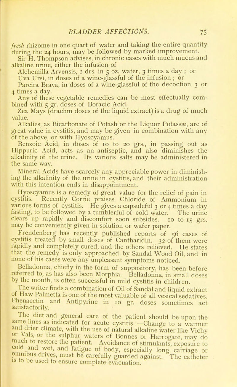 fresh rhizome in one quart of water and taking the entire quantity during the 24 hours, may be followed by marked improvement. Sir H. Thompson advises, in chronic cases with much mucus and alkaline urine, either the infusion of Alchemilla Arvensis, 2 drs. in 5 oz. water, 3 times a day ; or Uva Ursi, in doses of a wine-glassful of the infusion ; or Pareira Brava, in doses of a wine-glassful of the decoction 3 or 4 times a day. Any of these vegetable remedies can be most effectually com- bined with 5 gr. doses of Boracic Acid. Zea Mays (drachm doses of the liquid extract) is a drug of much value. Alkalies, as Bicarbonate of Potash or the Liquor Potassse, are of great value in cystitis, and may be given in combination with any of the above, or with Hyoscyamus. Benzoic Acid, in doses of 10 to 20 grs., in passing out as Hippuric Acid, acts as an antiseptic, and also diminishes the alkalinity of the urine. Its various salts may be administered in the same way. Mineral Acids have scarcely any appreciable power in diminish- ing the alkalinity of the urine in cystitis, and their administration with this intention ends in disappointment. Hyoscyamus is a remedy of great value for the relief of pain in cystitis. Recently Corrie praises Chloride of Ammonium in various forms of cystitis. He gives a capsuleful 3 or 4 times a day fasting, to be followed by a tumblerful of cold water. The urine clears up rapidly and discomfort soon subsides. 10 to 15 grs. may be conveniently given in solution or wafer paper. Frendenberg has recently published reports of 56 cases of cystitis treated by small doses of Cantharidin. 32 of them were rapidly and completely cured, and the others relieved. He states that the remedy is only approached by Sandal Wood Oil, and in none of his cases were any unpleasant symptoms noticed. Belladonna, chiefly in the form of suppository, has been before referred to, as has also been Morphia. Belladonna, in small doses by the mouth, is often successful in mild cystitis in children. The writer finds a combination of Oil of Sandal and liquid extract of Haw Palmetta is one of the most valuable of all vesical sedatives. Phenacetin and Antipyrine in 10 gr. doses sometimes act satisfactorily. The diet and general care of the patient should be upon the same lines as indicated for acute cystitis :—Change to a warmer and drier climate, with the use of natural alkaline water like Vichy or Vals, or the sulphur waters of Bonnes or Harrogate, may do much to restore the patient. Avoidance of stimulants, exposure to cold and wet, and fatigue of body, especially long carriage or omnibus drives, must be carefully guarded against. The catheter is to be used to ensure complete evacuation.