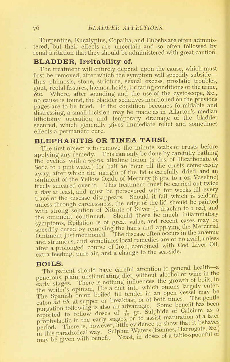 Turpentine, Eucalyptus, Copaiba, and Cubebs are often adminis- tered, but .their effects are uncertain and so often followed by renal irritation that they should be administered with great caution. BLADDER, Irritability of. The treatment will entirely depend upon the cause, which must first be removed, after which the symptom will speedily subside— thus phimosis, stone, stricture, sexual excess, prostatic troubles, gout, rectal fissures, haemorrhoids, irritating conditions of the urine, &c. Where, after sounding and the use of the cystoscope, &c, no cause is found, the bladder sedatives mentioned on the previous pages are to be tried. If the condition becomes formidable and distressing, a small incision may be made as in Allarton's median lithotomy operation, and temporary drainage of the bladder secured, which generally gives immediate relief and sometimes effects a permanent cure. BLEPHARITIS OR TINEA TARSI. The first object is to remove the minute scabs or crusts before applying any remedy. This can only be done by carefully bathing the eyelids with a warm alkaline lotion (2 drs. of Bicarbonate of Soda to 1 pint water) for half an hour till the crusts come easily away, after which the margin of the lid is carefully dried, and an ointment of the Yellow Oxide of Mercury (8 grs. to 1 oz. Vaseline) freely smeared over it. This treatment must be carried out twice a day at least, and must be persevered with for weeks till every trace of the disease disappears. Should it fail, which is seldom, unless through carelessness, the edge of the lid should be painted with strong solution of Nitrate of Silver (1 drachm to1 oz.), and the ointment continued. Should there be much inflammatory symptoms, Epilation is of great value, and recent cases may be speedily cured by removing the hairs and applying the Mercurial Ointment just mentioned. The disease often occurs in the anaemic and strumous, and sometimes local remedies are of no avail, 1unless after a prolonged course of Iron, combined with Cod Liver OH, extra feeding, pure air, and a change to the sea-side. BOILS. . . ... „ The patient should have careful attention to general hedth-a generous, plain, unstimulating diet without alcohol or wine in the earlv stages. There is nothing influences the growth of boils 111 the wi- te?s opinion, like a diet into which onions largely enter