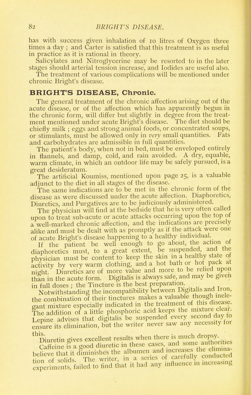 has with success given inhalation of 10 litres of Oxygen three times a day ; and Carter is satisfied that this treatment is as useful in practice as it is rational in theory. Salicylates and Nitroglycerine may be resorted to in the later stages should arterial tension increase, and Iodides are useful also. The treatment of various complications will be mentioned under chronic Bright's disease. BRIGHT'S DISEASE, Chronic The general treatment of the chronic affection arising out of the acute disease, or of the affection which has apparently begun in the chronic form, will differ but slightly in degree from the treat- ment mentioned under acute Bright's disease. The diet should be chiefly milk ; eggs and strong animal foods, or concentrated soups, or stimulants, must be allowed only in very small quantities. Fats and carbohydrates are admissible in full quantities. The patient's body, when not in bed, must be enveloped entirely in flannels, and damp, cold, and rain avoided. A dry, equable, warm climate, in which an outdoor life may be safely pursued, is a great desideratum. The artificial Koumiss, mentioned upon page 25, is a valuable adjunct to the diet in all stages of the disease. The same indications are to be met in the chronic form of the disease as were discussed under the acute affection. Diaphoretics, Diuretics, and Purgatives are to be judiciously administered. The physician will find at the bedside that he is very often called upon to treat sub-acute or acute attacks occurring upon the top of a well-marked chronic affection, and the indications are precisely alike and must be dealt with as promptly as if the attack were one of acute Bright's disease happening to a healthy individual. If the patient be well enough to go about, the action of diaphoretics must, to a great extent, be suspended and the physician must be content to keep the skin in a healthy state of activity by very warm clothing, and a hot bath or hot pack at night. Diuretics are of more value and more to be relied upon thf n in the acute form. Digitalis is always safe, and may be given in full doses ; the Tincture is the best preparation. Notwithstanding the incompatibility between Digitalis and Iron, the combination of their tinctures makes a valuable though inele- gant mixture especially indicated in the treatment of this disease. The addition of a little phosphoric acid keeps the mixture clean Lepine advises that digitalis be suspended every second day to ensure its elimination, but the writer never saw any necessity for thDiuretin gives excellent results when there is much dropsy. cXi c is a good diuretic in these cases, and some authorities beUeveXtTd!minishes the ^omcn.andina^s 1, c = i.- „c Tlir> writer in a series 01 caieiuuy common-u S^SblMto todSha't it had any influence in increasing