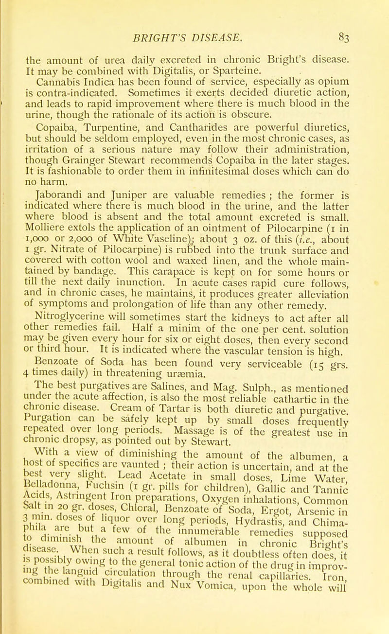 the amount of urea daily excreted in chronic Bright's disease. It may be combined with Digitalis, or Sparteine. Cannabis Indica has been found of service, especially as opium is contra-indicated. Sometimes it exerts decided diuretic action, and leads to rapid improvement where there is much blood in the urine, though the rationale of its action is obscure. Copaiba, Turpentine, and Cantharides are powerful diuretics, but should be seldom employed, even in the most chronic cases, as irritation of a serious nature may follow their administration, though Grainger Stewart recommends Copaiba in the later stages. It is fashionable to order them in infinitesimal doses which can do no harm. Jaborandi and Juniper are valuable remedies ; the former is indicated where there is much blood in the urine, and the latter where blood is absent and the total amount excreted is small. Molliere extols the application of an ointment of Pilocarpine (1 in 1,000 or 2,000 of White Vaseline); about 3 oz. of this (i.e., about 1 gr. Nitrate of Pilocarpine) is rubbed into the trunk surface and covered with cotton wool and waxed linen, and the whole main- tained by bandage. This carapace is kept on for some hours or till the next daily inunction. In acute cases rapid cure follows, and in chronic cases, he maintains, it produces greater alleviation of symptoms and prolongation of life than any other remedy. Nitroglycerine will sometimes start the kidneys to act after all other remedies fail. Half a minim of the one per cent, solution may be given every hour for six or eight doses, then every second or third hour. It is indicated where the vascular tension is high. Benzoate of Soda has been found very serviceable (ic grs 4 times daily) in threatening uremia. The best purgatives are Salines, and Mag. Sulph., as mentioned under the acute affection, is also the most reliable cathartic in the chronic disease. Cream of Tartar is both diuretic and purgative Purgation can be safely kept up by small doses frequently repeated over long periods. Massage is of the greatest use in chronic dropsy, as pointed out by Stewart. With a view of diminishing the amount of the albumen, a host of specifics are vaunted ; their action is uncertain, and at the best very slight Lead Acetate in small doses, Lime Water, Belladonna, Fuchs.n (1 gr. pills for children), Gallic and Tannic ilt in ^n9nt PrePa™tions. Oxygen inhalations, Common Salt in 20 gr. doses, Chloral, Benzoate of Soda, Ergot, Arsenic in luuiTl t V0' °YerJ°n£ P^s, Hydrastis, and Chima- to dimiL, , a fCW of tthe innumerable remedies supposed sjimmiithe amount of albumen in chronic Blight's fs no^-hlv A? rCSUlt follows' as U doubtless often does, i nftl n Hyn rWU?g t0 th,e «encr;11 to»ic ^tion of the drug in improv- ing die languid circulation through the renal capillaries Iron combined with Digitalis and Nux* Vomica, upon ?he whole wS