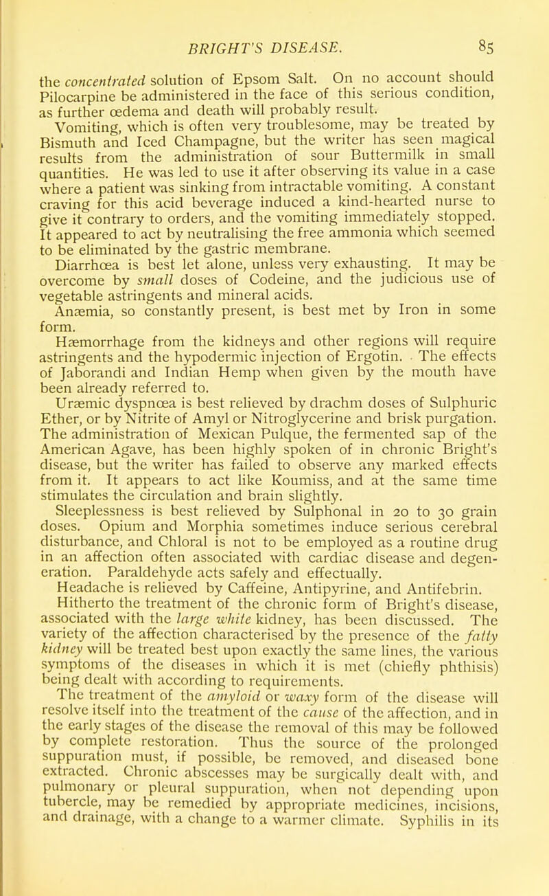 the concentrated solution of Epsom Salt. On no account should Pilocarpine be administered in the face of this serious condition, as further oedema and death will probably result. Vomiting, which is often very troublesome, may be treated by Bismuth and Iced Champagne, but the writer has seen magical results from the administration of sour Buttermilk in small quantities. He was led to use it after observing its value in a case where a patient was sinking from intractable vomiting. A constant craving for this acid beverage induced a kind-hearted nurse to give it contrary to orders, and the vomiting immediately stopped. It appeared to act by neutralising the free ammonia which seemed to be eliminated by the gastric membrane. Diarrhoea is best let alone, unless very exhausting. It may be overcome by small doses of Codeine, and the judicious use of vegetable astringents and mineral acids. Anaemia, so constantly present, is best met by Iron in some form. Haemorrhage from the kidneys and other regions will require astringents and the hypodermic injection of Ergotin. The effects of Jaborandi and Indian Hemp when given by the mouth have been already referred to. Urasmic dyspnoea is best relieved by drachm doses of Sulphuric Ether, or by Nitrite of Amyl or Nitroglycerine and brisk purgation. The administration of Mexican Pulque, the fermented sap of the American Agave, has been highly spoken of in chronic Bright's disease, but the writer has failed to observe any marked effects from it. It appears to act like Koumiss, and at the same time stimulates the circulation and brain slightly. Sleeplessness is best relieved by Sulphonal in 20 to 30 grain doses. Opium and Morphia sometimes induce serious cerebral disturbance, and Chloral is not to be employed as a routine drug in an affection often associated with cardiac disease and degen- eration. Paraldehyde acts safely and effectually. Headache is relieved by Caffeine, Antipyrine, and Antifebrin. Hitherto the treatment of the chronic form of Bright's disease, associated with the large white kidney, has been discussed. The variety of the affection characterised by the presence of the fatty kidney will be treated best upon exactly the same lines, the various symptoms of the diseases in which it is met (chiefly phthisis) being dealt with according to requirements. The treatment of the amyloid or waxy form of the disease will resolve itself into the treatment of the cause of the affection, and in the early stages of the disease the removal of this may be followed by complete restoration. Thus the source of the prolonged suppuration must, if possible, be removed, and diseased bone extracted. Chronic abscesses may be surgically dealt with, and pulmonary or pleural suppuration, when not depending upon tubercle, may be remedied by appropriate medicines, incisions, and drainage, with a change to a warmer climate. Syphilis in its