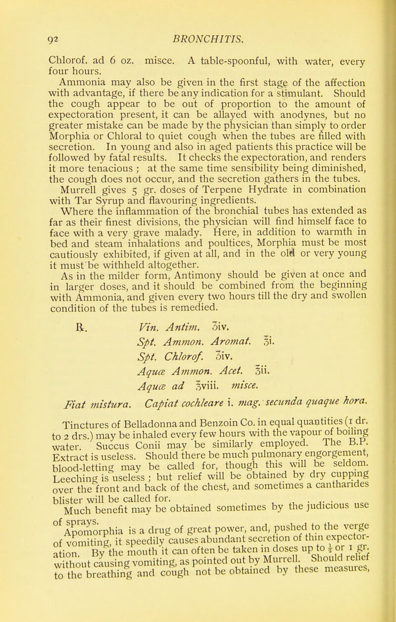 Chlorof. ad 6 oz. misce. A table-spoonful, with water, every four hours. Ammonia may also be given in the first stage of the affection with advantage, if there be any indication for a stimulant. Should the cough appear to be out of proportion to the amount of expectoration present, it can be allayed with anodynes, but no greater mistake can be made by the physician than simply to order Morphia or Chloral to quiet cough when the tubes are filled with secretion. In young and also in aged patients this practice will be followed by fatal results. It checks the expectoration, and renders it more tenacious ; at the same time sensibility being diminished, the cough does not occur, and the secretion gathers in the tubes. Murrell gives 5 gr. doses of Terpene Hydrate in combination with Tar Syrup and flavouring ingredients. Where the inflammation of the bronchial tubes has extended as far as their finest divisions, the physician will find himself face to face with a very grave malady. Here, in addition to warmth in bed and steam inhalations and poultices, Morphia must be most cautiously exhibited, if given at all, and in the oM or very young it must'be withheld altogether. As in the milder form, Antimony should be given at once and in larger doses, and it should be combined from the beginning with Ammonia, and given every two hours till the dry and swollen condition of the tubes is remedied. Be Vin. Antim. 3iv. Spt. Amnion. Arotnat. 31. Spt. Chlorof. 3iv. Aqua Amnion. Acet. §ii. Aqua ad sviii. misce. Fiat mistura. Capiat cochleare i. mag. secunda quaque hora. Tinctures of Belladonna and Benzoin Co. in equal quantities (1 dr. to 2 drs.) may be inhaled every few hours with the vapour of boiling water. Succus Conii may be similarly employed. The B.K Extract is useless. Should there be much pulmonary engorgement, blood-letting may be called for, though this will be seldom. Leeching is^useless ; but relief will be obtained by dry cupping over the front and back of the chest, and sometimes a canthandes blister will be called for. . . . Much benefit may be obtained sometimes by the judicious use °f ApomoVphia is a drug of great power, and, pushed to the verge of vomiting, it speedily causes abundant secretion of thin expector- ation By the mouth it can often be taken in doses up to * or 1iff. without causing vomiting, as pointed out by^urreU ShouMrdie to the breathing and cough not be obtained by these measures,