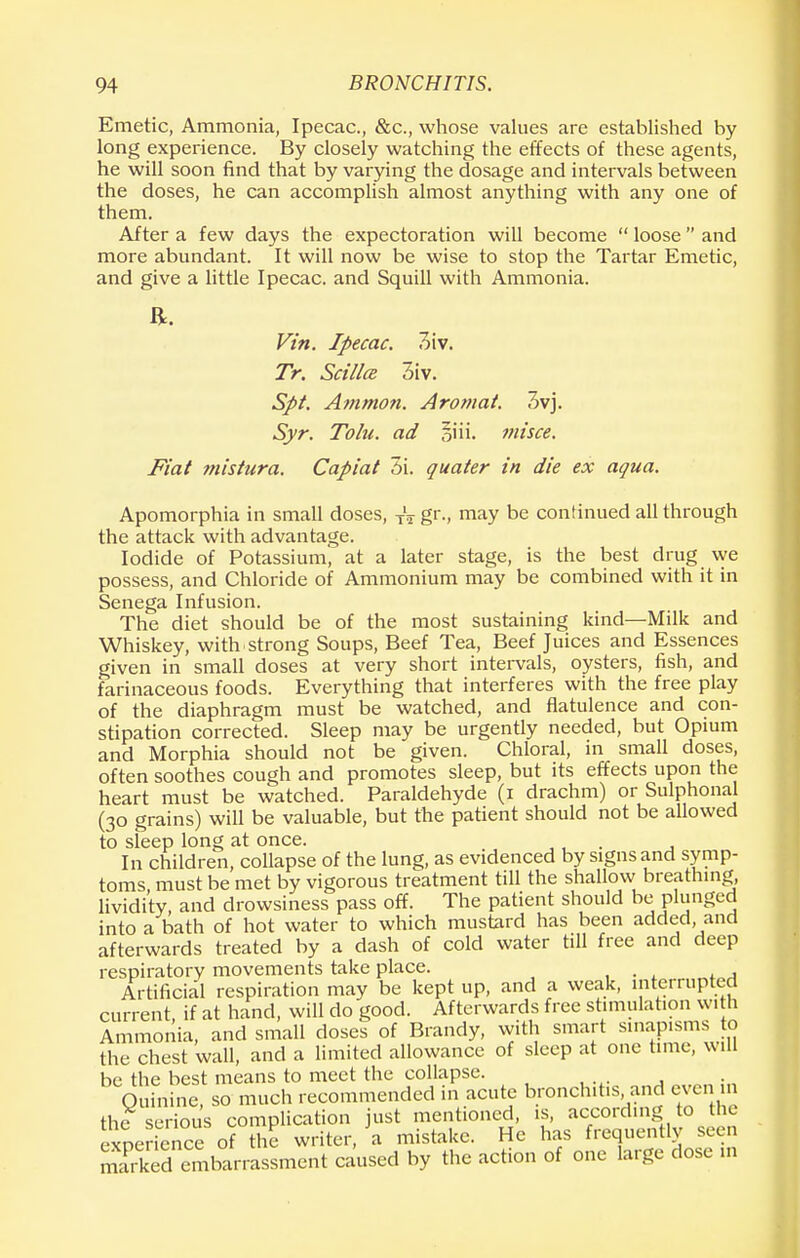 Emetic, Ammonia, Ipecac, &c, whose values are established by long experience. By closely watching the effects of these agents, he will soon find that by varying the dosage and intervals between the doses, he can accomplish almost anything with any one of them. After a few days the expectoration will become  loose  and more abundant. It will now be wise to stop the Tartar Emetic, and give a little Ipecac, and Squill with Ammonia. ft. Vin. Ipecac. 3iv. Tr. Scillce 3iv. Spt. Ammon. Aromat. 3vj. Syr. Tolu. ad iiii. misce. Fiat mistura. Capiat 5i. quater in die ex aqua. Apomorphia in small doses, XV gr., may be continued all through the attack with advantage. Iodide of Potassium, at a later stage, is the best drug we possess, and Chloride of Ammonium may be combined with it in Senega Infusion. The diet should be of the most sustaining kind—Milk and Whiskey, with strong Soups, Beef Tea, Beef Juices and Essences given in small doses at very short intervals, oysters, fish, and farinaceous foods. Everything that interferes with the free play of the diaphragm must be watched, and flatulence and con- stipation corrected. Sleep may be urgently needed, but Opium and Morphia should not be given. Chloral, in small doses, often soothes cough and promotes sleep, but its effects upon the heart must be watched. Paraldehyde (i drachm) or Sulphonal (30 grains) will be valuable, but the patient should not be allowed to sleep long at once. ,, . . In children, collapse of the lung, as evidenced by signs and symp- toms must be met by vigorous treatment till the shallow breathing, lividity, and drowsiness pass off. The patient should be plunged into a bath of hot water to which mustard has been added, and afterwards treated by a dash of cold water till free and deep respiratory movements take place. ... . A Artificial respiration may be kept up, and a weak, interrupted current, if at hand, will do good. Afterwards free stimulation with Ammonia, and small doses of Brandy, with smart sinapisms to the chest wall, and a limited allowance of sleep at one time, will be the best means to meet the collapse. Quinine, so much recommended in acute bronchitis and even the serious complication just mentioned is, according to the experience of the writer, a mistake. He has frequently seen 3SS^l«iL«inent caused by the action of one large dose in